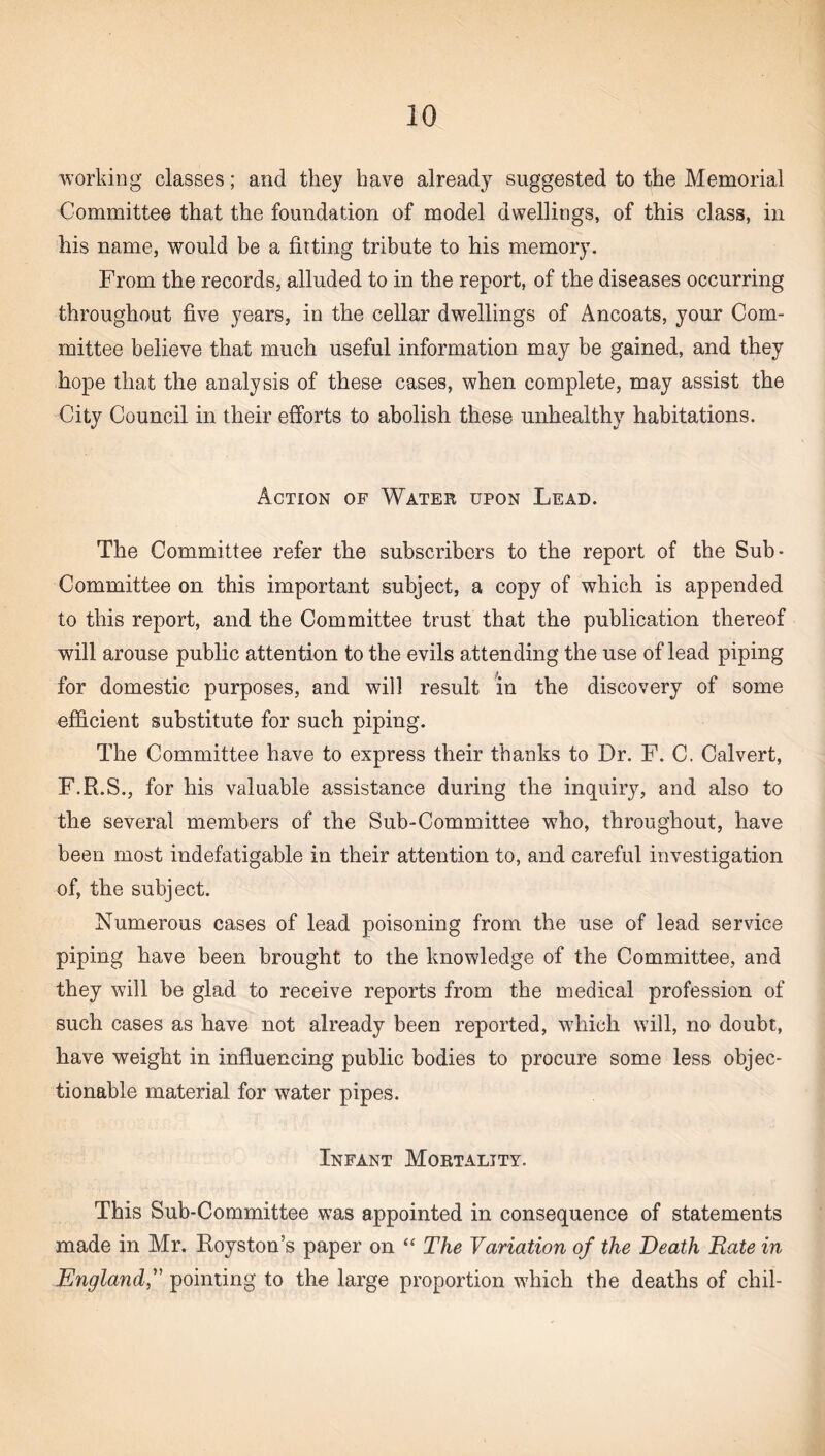 working classes; and they have already suggested to the Memorial Committee that the foundation of model dwellings, of this class, in his name, would be a fitting tribute to his memory. From the records, alluded to in the report, of the diseases occurring throughout five years, in the cellar dwellings of Ancoats, your Com¬ mittee believe that much useful information may be gained, and they hope that the analysis of these cases, when complete, may assist the City Council in their efforts to abolish these unhealthy habitations. Action of Water upon Lead. The Committee refer the subscribers to the report of the Sub- Committee on this important subject, a copy of which is appended to this report, and the Committee trust that the publication thereof will arouse public attention to the evils attending the use of lead piping for domestic purposes, and will result in the discovery of some efficient substitute for such piping. The Committee have to express their thanks to Dr. F. C. Calvert, F.R.S., for his valuable assistance during the inquiry, and also to the several members of the Sub-Committee who, throughout, have been most indefatigable in their attention to, and careful investigation of, the subject. Numerous cases of lead poisoning from the use of lead service piping have been brought to the knowledge of the Committee, and they will be glad to receive reports from the medical profession of such cases as have not already been reported, which will, no doubt, have weight in influencing public bodies to procure some less objec¬ tionable material for water pipes. Infant Mortality. This Sub-Committee was appointed in consequence of statements made in Mr. Royston’s paper on “ The Variation of the Death Rate in Englandpointing to the large proportion which the deaths of chil-