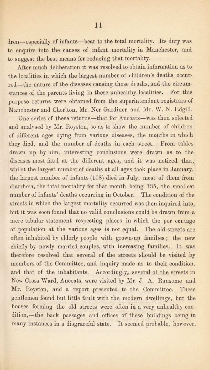 dren—especially of infants—bear to the total mortality. Its duty was to enquire into the causes of infant mortality in Manchester, and to suggest the best means for reducing that mortality. After much deliberation it was resolved to obtain information as to the localities in which the largest number of children’s deaths occur¬ red—the nature of the diseases causing these deaths, and the circum¬ stances of the parents living in these unhealthy localities. For this purpose returns were obtained from the superintendent registrars of Manchester and Chorlton, Mr. Ner Gardiner and Mr. W. N. Edgill. One series of these returns—that for Ancoats—was then selected and analysed by Mr. Royston, so as to show the number of children of different ages dying from various diseases, the months in which they died, and the number of deaths in each street. From tables drawn up by him, interesting conclusions were drawn as to the diseases most fatal at the different ages, and it was noticed that, f whilst the largest number of deaths at all ages took place in January, the largest number of infants (108) died in July, most of them from diarrhoea, the total mortality for that month being 185, the smallest number of infants’ deaths occurring in October. The condition of the streets in which the largest mortality occurred was then inquired into, but it was soon found that no valid conclusions could be drawn from a mere tabular statement respecting places in which the per centage of population at the various ages is not equal. The old streets are often inhabited by elderly people with grown-up families ; the new chiefly by newly married couples, with increasing families. It was therefore resolved that several of the streets should be visited by members of the Committee, and inquiry made as to their condition, and that of the inhabitants. Accordingly, several of the streets in New Cross Ward, Ancoats, were visited by Mr. J. A. Ransome and Mr. Royston, and a report presented to the Committee. These gentlemen found but little fault with the modern dwellings, but the houses forming the old streets were often in a very unhealthy con¬ dition,—the back passages and offices of these buildings being in many instances in a disgraceful state. It seemed probable, however,