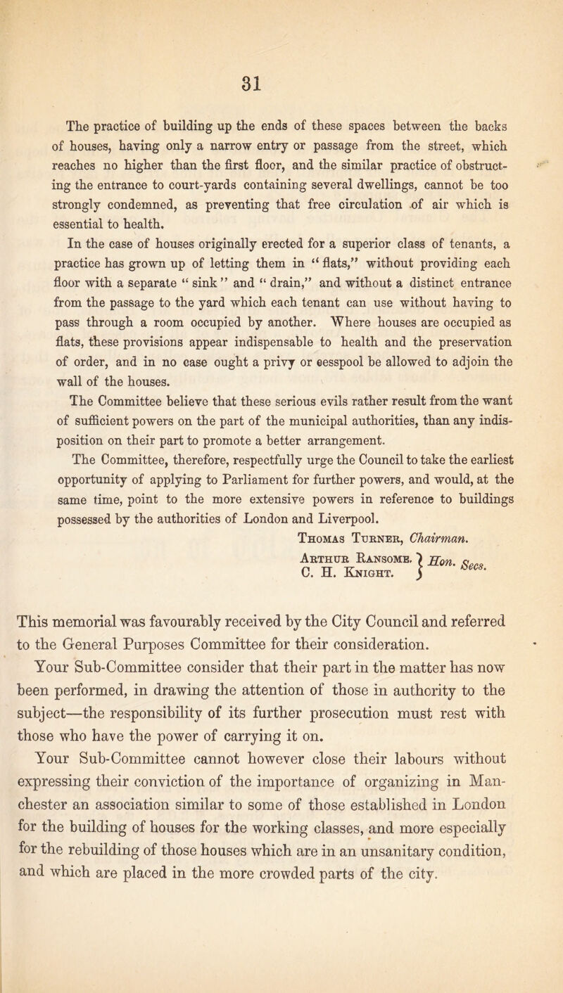 The practice of building up the ends of these spaces between the backs of houses, having only a narrow entry or passage from the street, which reaches no higher than the first floor, and the similar practice of obstruct¬ ing the entrance to court-yards containing several dwellings, cannot be too strongly condemned, as preventing that free circulation of air which is essential to health. In the case of houses originally erected for a superior class of tenants, a practice has grown up of letting them in “ flats,” without providing each floor with a separate “ sink ” and “ drain,” and without a distinct entrance from the passage to the yard which each tenant can use without having to pass through a room occupied by another. Where houses are occupied as flats, these provisions appear indispensable to health and the preservation of order, and in no case ought a privy or eesspool be allowed to adjoin the wall of the houses. The Committee believe that these serious evils rather result from the want of sufficient powers on the part of the municipal authorities, than any indis¬ position on their part to promote a better arrangement. The Committee, therefore, respectfully urge the Council to take the earliest opportunity of applying to Parliament for further powers, and would, at the same time, point to the more extensive powers in reference to buildings possessed by the authorities of London and Liverpool. Thomas Turner, Chairman. Arthur Kansome, \ Ron. «... C. H. Knight. ) This memorial was favourably received by the City Council and referred to the General Purposes Committee for their consideration. Your Sub-Committee consider that their part in the matter has now been performed, in drawing the attention of those in authority to the subject—the responsibility of its further prosecution must rest with those who have the power of carrying it on. Your Sub-Committee cannot however close their labours without expressing their conviction of the importance of organizing in Man¬ chester an association similar to some of those established in London for the building of houses for the working classes, and more especially for the rebuilding of those houses which are in an unsanitary condition, and which are placed in the more crowded parts of the city.
