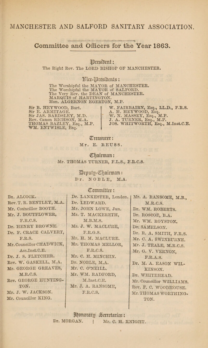 MANCHESTER AND SALFORD SANITARY ASSOCIATION. Committee and Officers for the Year 1863. President: The Right Rev. The LORD BISHOP OF MANCHESTER. Ft«*!Ur*siUmtss: The Worshipful the MAYOR of MANCHESTER. The Worshipful the MAYOR, of SALFORD. The Very Rev. the DEAN of MANCHESTER. MARQUIS of HARTINOTON. Hon. ALGERNON EGERTON, M.P. Sir B. HE A WOOD, Bart. Sir E. ARMITAGE. Sir JAS. BARDSLEY, M.D. Rev. Canon RICHSON, M.A. THOMAS BAZLEY, Esq., M.P. WM. ENTWISLE, Esq. W. FAIRBAIRN, Esq., LL.D., F.R.S. A. H. HEYWOOD, Esq. W. N. MASSEY, Esq., M.P. J. A. TURNER, Esq., M.P. JOS. WHITWORTH, Esq., M.Inst.C.E. ^Treasurer: Mr. E. REUSS. Chairman: Mr. THOMAS TURNER, F.L.S., F.R.C.S. Dr. ALCOCK. Rev. T. R. BENTLEY, M.A. Mr. Councillor BOOTH. Mr. J. BOUTFLOWER, F.R.C.S. Dr. HENRY BROWNE. Dr. F. CRACE CALVERT, F.R.S. Mr. Councillor CHADWICK, Ass.Inst.C.E. Dr. J. S. FLETCHER. Rev. W. GASKELL, M.A. Mr. GEORGE GREAVES, M.R.C.S. Rev. GEORGE HUNTING- TON. Mr. J. W. JACKSON. Mr. Councillor KING. ffieputg^Cijattman: Dr. NOBLE, M.A. Committee: Dr. LANKESTER, London. Dr. LED WARD. Mr. JOHN LOWE, Jun. Mr. T. MACKERETH, M.B.M.S. Mr. J. W. MACLURE, F.R.G.S. Mr. H. M. MACLURE. Mr. THOMAS MELLOR, F.R.C.S. Mr. C. H. MINCHIN. Dr. NOBLE, M.A. Mr. C. O’NEILL. Mr. WM. RADFORD, M.Inst.C.E. Mr. J. A. RANSOME, F.R.C.S. Mr. A. RANSOME, M.B., M.R.C.S. Dr. WM. ROBERTS. Dr. ROSCOE, B.A. Mr. WM. ROYSTON. Dr. SAMELSON. Dr. R. A. SMITH, F.R.S. Mr. C. A. SWINBURNE. Mr. J. TEALE, M.R.C.S. Mr. G. V. VERNON, F.R.A.S. Dr. M. A. EASON WIL¬ KINSON. Dr. WHITEHEAD. Mr. Councillor WILLIAMS. Rev. F. C. WOODIIOUSE. Mr. THOMAS WORTHING¬ TON. ?t?onorarg .gemtaries: Dr. MORGAN. | Mr. C. H. KNIGHT.