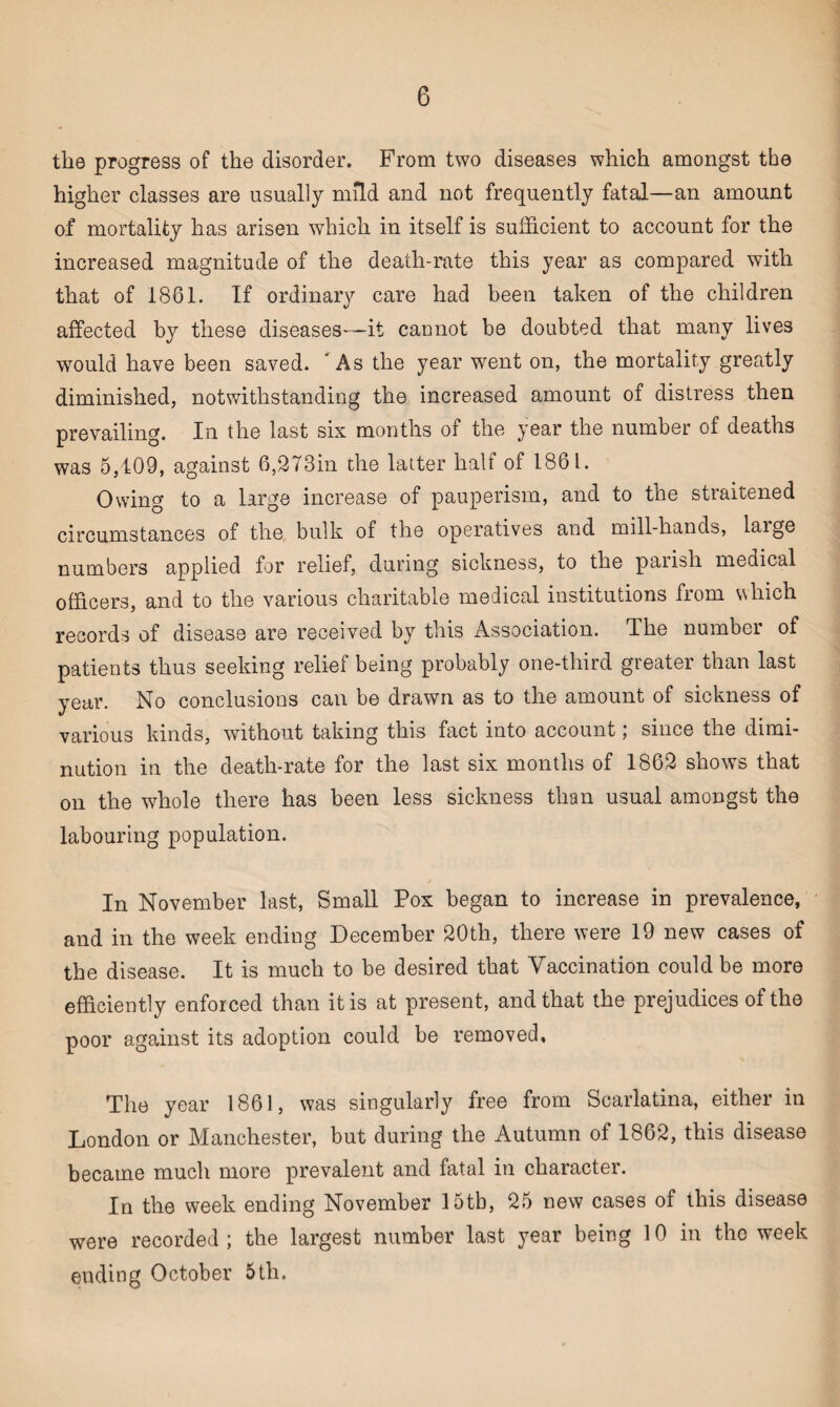 the progress of the disorder. From two diseases which amongst the higher classes are usually mild and not frequently fatal—an amount of mortality has arisen which in itself is sufficient to account for the increased magnitude of the death-rate this year as compared with that of 1861. If ordinary care had been taken of the children affected by these diseases—it cannot be doubted that many lives would have been saved. As the year went on, the mortality greatly diminished, notwithstanding the increased amount of distress then prevailing. In the last six months of the year the number of deaths was 5,409, against 6,273in the latter half of 1861. Owing to a large increase of pauperism, and to the straitened circumstances of the bulk of the operatives and mill-hands, laige numbers applied for relief, during sickness, to the parish medical officers, and to the various charitable medical institutions from which records of disease are received by this Association. The number of patients thus seeking relief being probably one-third greater than last year. No conclusions can be drawn as to the amount of sickness of various kinds, without taking this fact into account; since the dimi¬ nution in the death-rate for the last six months of 1862 shows that on the whole there has been less sickness than usual amongst the labouring population. In November last, Small Pox began to increase in prevalence, and in the week ending December 20th, there were 19 new cases of the disease. It is much to be desired that Vaccination could be more efficiently enforced than it is at present, and that the prejudices of the poor against its adoption could be removed. The year 1861, was singularly free from Scarlatina, either in London or Manchester, but during the Autumn of 1862, this disease became much more prevalent and fatal in character. In the week ending November 15tb, 25 new cases of this disease were recorded; the largest number last year being 10 in the week ending October 5th.