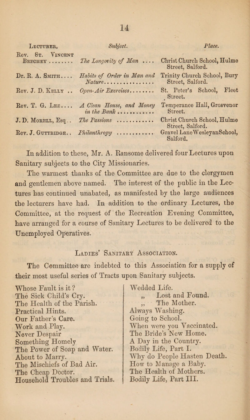 Lecturer, Subject. Place. Christ Church School, Hulme Street, Salford. Trinity Church School, Bury Street, Salford. St. Teter’s School, Fleet Street. • Temperance Hall, Grosvenor Street. Christ Church School, Hulme Street, Salford. Gravel LaneWesleyanSchool, Salford. In addition to these, Mr. A. Ransome delivered four Lectures upon Sanitary subjects to the City Missionaries. The warmest thanks of the Committee are due to the clergymen and gentlemen above named. The interest of the public in the Lec¬ tures has continued unabated, as manifested by the large audiences the lecturers have had. In addition to the ordinary Lectures, the Committee, at the request of the Recreation Evening Committee, have arranged for a course of Sanitary Lectures to be delivered to the Unemployed Operatives. Rev. St. Vincent Beechey. The Longevity of Man .... Dr. R. A. Smith .... Habits of Order in Man and Mature. Rev. J. D. Kelly .. Open-Air Exercises.. Rev. T. G. Lee .... A Clean House, and Money in the Bank.. J. D. Morell, Esq.. The Passions . Rev. J. Guttridge. . Philanthropy . Ladies’ Sanitaky Association. The Committee are indebted to this Association for a supply of their most useful series of Tracts upon Sanitary subjects. Whose Fault is it ? The Sick Child’s Cry. The Health of the Parish. Practical Hints. Our Father’s Care. Work and Play. Never Despair Something Homely The Power of Soap and Water. About to Marry. The Mischiefs of Bad Air. The Cheap Doctor. Household Troubles and Trials. Wedded Life. ,, Lost and Found. ,, The Mother. Alwaj^s Washing. Going to School. When were you Vaccinated. The Bride’s New Home. A Day in the Country. Bodily Life, Part I. Why do People Hasten Death. How to Manage a Baby. The Health of Mothers. Bodily Life, Part III.