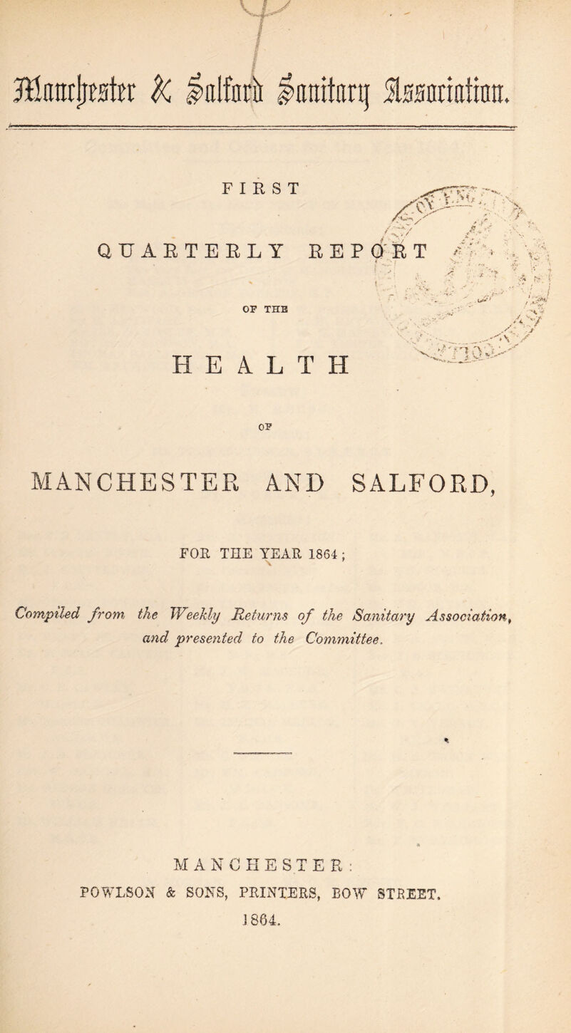 FIRST s' / > / , * r ■ . & -;. w.v ' **.V {?;■■■■/. QUARTERLY REPORT -'• •?:< > OF TUB HEALTH .S- >. f- .4. xL •:> *\ OF MANCHESTER AND SALFORD, FOE THE YEAR 1864 ; Compiled from, the JVeekly Returns of the Sanitary Association, and presented to the Committee, MANCHESTER: POWLSON & SONS, PRINTERS, BOW 5TKEET, J 864.