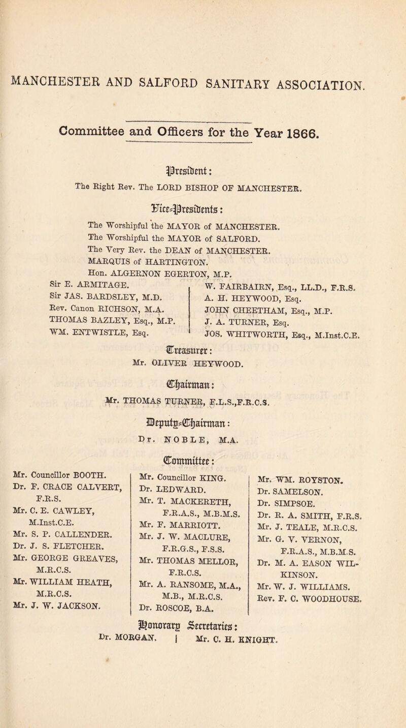 MANCHESTER AND SALFORD SANITARY ASSOCIATION. Committee and Officers for the Year 1866. President: The Right Rev. The LORD BISHOP OF MANCHESTER. Fice^resitients: The Worshipful the MAYOR of MANCHESTER. The Worshipful the MAYOR of SALFORD. The Very Rev. the DEAN of MANCHESTER. MARQUIS of HARTINGTON. Hon. ALGERNON EGERTON. M.P. Sir E. ARMITAGE. Sir JAS. BARDSLEY, M.D. Rev. Canon RICHSON, M.A. THOMAS BAZLEY, Esq., M.P. WM. ENTWISTLE, Esq. W. FAIRBAIRN, Esq., LL.D., F.R.S. A. H. HEYWOOD, Esq. JOHN CHEETHAM, Esq., M.P. J. A. TURNER, Esq. JOS. WHITWORTH, Esq., M.Inst.C.E. ®re asurer: Mr. OLIVER HEYWOOD. Chairman: Mr. THOMAS TURNER, F.L.S.,F.R.C.S. Sfputg^fjatrmart: Dr. NOBLE, M.A. Mr. Councillor BOOTH. Dr. F. GRACE CALVERT, F.R.S. Mr. C. E. CAWLEY, M.Inst.C.E. Mr. S. P. CALLENDER. Dr. J. S. FLETCHER. Mr. GEORGE GREAVES, M.R.C.S. Mr. WILLIAM HEATH, M.R.C.S. Mr. J. W. JACKSON. (Committee: Mr. Councillor KING. Dr. LED WARD. Mr. T. MACKERETH, F.R.A.S., M.B.M.S. Mr. F. MARRIOTT. Mr. J. W. MACLURE, F.R.G.S., F.S.S. Mr. THOMAS MELLOR, F.R.C.S. Mr. A. RANSOME, M.A., M.B., M.R.C.S. Dr. ROSCOE, B.A. Mr. WM. ROYSTON. Dr. SAMELSON. Dr. SIMPSOE. Dr. R. A. SMITH, F.R.S. Mr. J. TEALE, M.R.C.S. Mr. G. V. VERNON, F.R.A.S., M.B.M.S. Dr. M. A. EASON WIL¬ KINSON. Mr. W. J. WILLIAMS. Rev. F. C. WOODHOUSE. pjonorarg Secretaries: Dr. MORGAN. | Mr. C. H. KNIGHT,