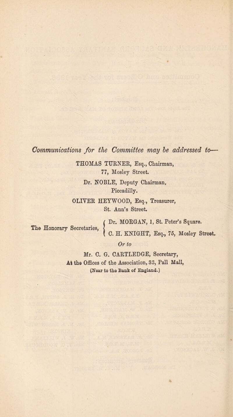 Communications for the Committee may be addressed to— THOMAS TURNER, Esq., Chairman, 77, Mosley Street. Dr. NOBLE, Deputy Chairman, Piccadilly. OLIVER HEYWOOD, Esq., Treasurer, St. Ann’s Street. ( Dr. MORGAN, 1, St. Peter’s Square. The Honorary Secretaries, < ( C. H. KNIGHT, Esq., 75, Mosley Street Or to Mr. C. G. CARTLEDGE, Secretary, At the Offices of the Association, 33, Pall Mall, (Near to the Bank of England.)