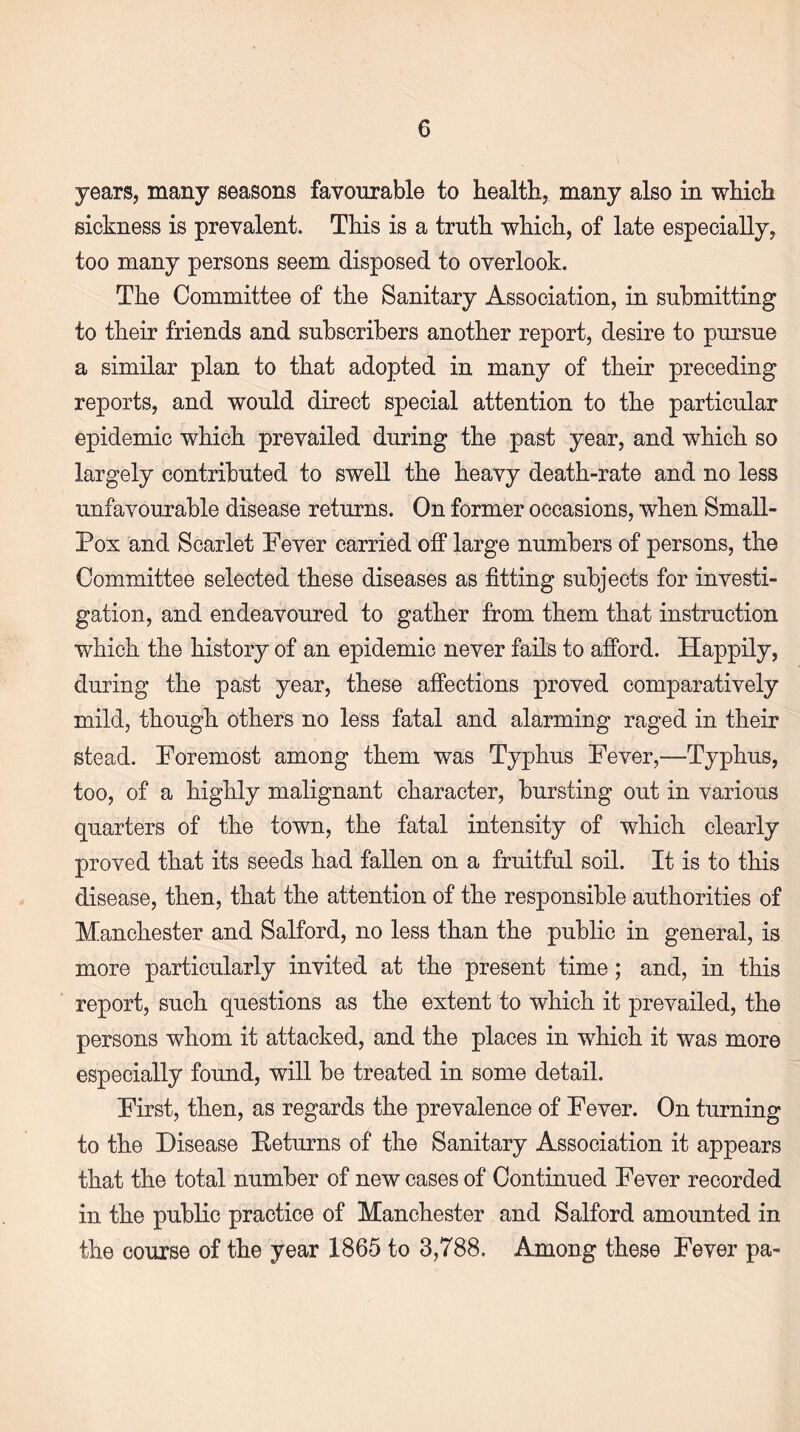 years, many seasons favourable to health; many also in which sickness is prevalent. This is a truth which, of late especially, too many persons seem disposed to overlook. The Committee of the Sanitary Association, in submitting to their friends and subscribers another report, desire to pursue a similar plan to that adopted in many of their preceding reports, and would direct special attention to the particular epidemic which prevailed during the past year, and which so largely contributed to swell the heavy death-rate and no less unfavourable disease returns. On former occasions, when Small- Pox and Scarlet Fever carried off large numbers of persons, the Committee selected these diseases as fitting subjects for investi¬ gation, and endeavoured to gather from them that instruction which the history of an epidemic never fails to afford. Happily, during the past year, these affections proved comparatively mild, though others no less fatal and alarming raged in their stead. Foremost among them was Typhus Fever,—Typhus, too, of a highly malignant character, bursting out in various quarters of the town, the fatal intensity of which clearly proved that its seeds had fallen on a fruitful soil. It is to this disease, then, that the attention of the responsible authorities of Manchester and Salford, no less than the public in general, is more particularly invited at the present time; and, in this report, such questions as the extent to which it prevailed, the persons whom it attacked, and the places in which it was more especially found, will be treated in some detail. First, then, as regards the prevalence of Fever. On turning to the Disease Eeturns of the Sanitary Association it appears that the total number of new cases of Continued Fever recorded in the public practice of Manchester and Salford amounted in the course of the year 1865 to 3,788. Among these Fever pa-