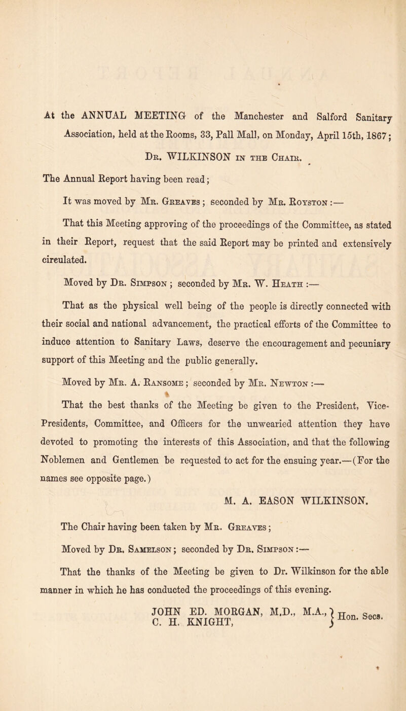 At the ANNUAL MEETING of the Manchester and Salford Sanitary- Association, held at the Booms, 33, Pall Mall, on Monday, April 15th, 1867; Dn. WILKINSON in the Chair. The Annual Beport haying been read; It was moved by Mr. Greaves ; seconded by Mr. Boyston :— That this Meeting approving of the proceedings of the Committee, as stated in their Beport, request that the said Beport may be printed and extensively circulated. Moved by Dr. Simpson ; seconded by Mr. W. Heath :— That as the physical well being of the people is directly connected with their social and national advancement, the practical efforts of the Committee to induce attention to Sanitary Laws, deserve the encouragement and pecuniary support of this Meeting and the public generally. Moved by Mr. A. Bansome ; seconded by Mr. Newton • % That the best thanks of the Meeting be given to the President, Vice* Presidents, Committee, and Officers for the unwearied attention they have devoted to promoting the interests of this Association, and that the following Noblemen and Gentlemen be requested to act for the ensuing year.—(For the names see opposite page.) M. A. EASON WILKINSON. The Chair having been taken by Mr. Greaves ; Moved by Dr. Samelson; seconded by Dr. Simpson That the thanks of the Meeting be given to Dr. Wilkinson for the able manner in which he has conducted the proceedings of this evening. JOHN ED. MOBGAN, M.D., M.A.,} * ~ C. H, KNIGHT, J ±i0n* eC