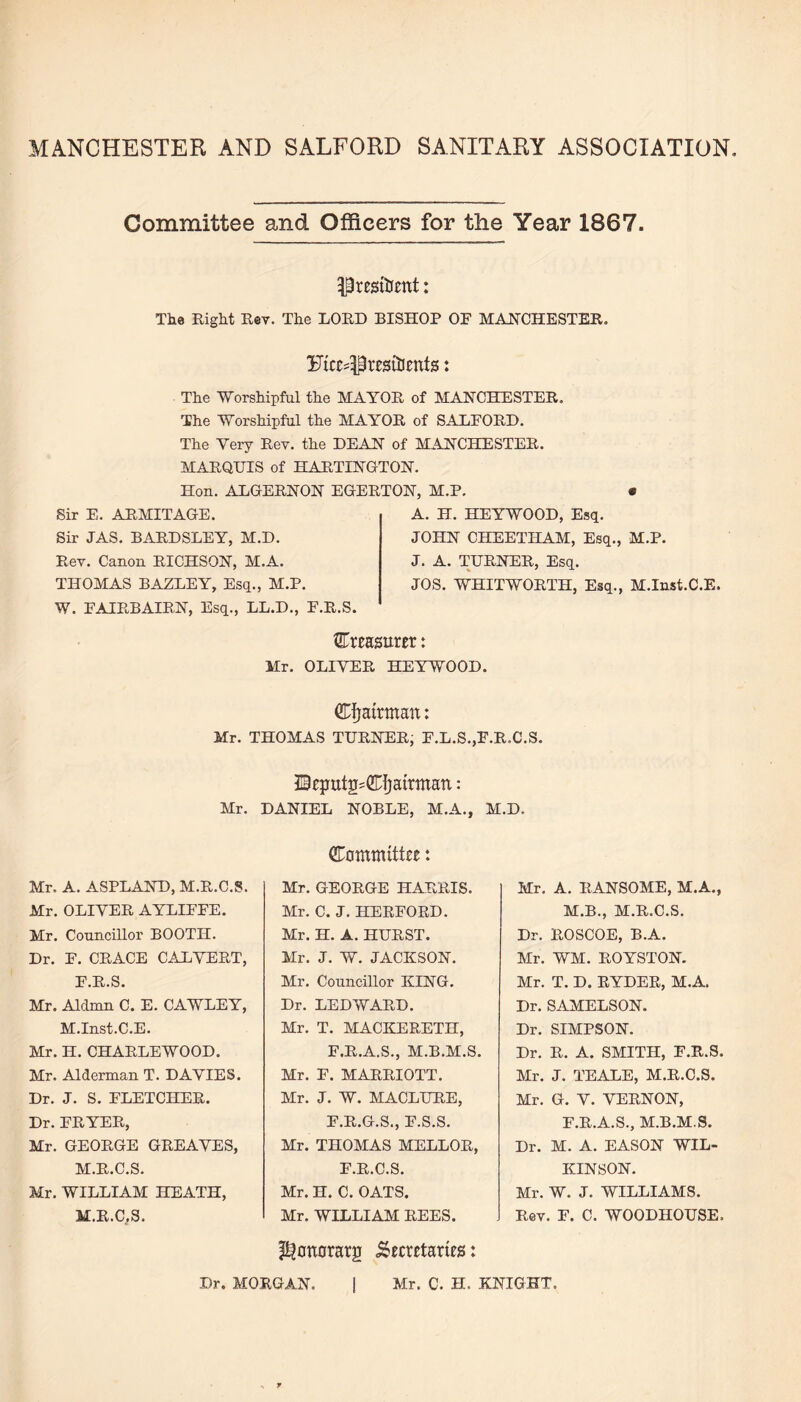 MANCHESTER AND SALFORD SANITARY ASSOCIATION Committee and Officers for the Year 1867. President: The Right Rev. The LORD BISHOP OF MANCHESTER. Ftce^resttcnts: The Worshipful the MAYOR of MANCHESTER. The Worshipful the MAYOR of SALFORD. The Very Rev. the DEAN of MANCHESTER. MARQUIS of HARTINGTON. Hon. ALGERNON EGERTON, M.P. Sir E. ARMITAGE. Sir LAS. BARDSLEY, M.D. Rev. Canon RICHSON, M.A. THOMAS BAZLEY, Esq., M.P. W. FAIRBAIRN, Esq., LL.D., F.R.S. A. H. HEYWOOD, Esq. JOHN CHEETHAM, Esq., M.P. J. A. TURNER, Esq. JOS. WHITWORTH, Esq., M.Inst.C.E. treasurer: Mr. OLIVER HEYWOOD. ^airman: Mr. THOMAS TURNER, F.L.S.,F.R.C.S. Mr. Mr. A. ASPLAND, M.R.C.S. Mr. OLIVER AYLIFFE. Mr. Councillor BOOTH. Dr. F. CRACE CALVERT, F.R.S. Mr. Aldmn C. E. CAWLEY, M.Inst.C.E. Mr. H. CHARLEWOOD. Mr. Alderman T. DAVIES. Dr. J. S. FLETCHER. Dr. FRYER, Mr. GEORGE GREAVES, M.R.C.S. Mr. WILLIAM HEATH, M.R.C.S. HcputjRCfjairmatt: DANIEL NOBLE, M.A., Committee: Mr. GEORGE HARRIS. Mr. C. J. HERFORD. Mr. H. A. HURST. Mr. J. W. JACKSON. Mr. Councillor KING. Dr. LED WARD. Mr. T. MACKERETH, F.R.A.S., M.B.M.S. Mr. F. MARRIOTT. Mr. J. W. MACLURE, F.R.G.S., F.S.S. Mr. THOMAS MELLOR, F.R.C.S. Mr. H. C. OATS. Mr. WILLIAM REES. M.D. Mr. A. RANSOME, M.A., M.B., M.R.C.S. Dr. ROSCOE, B.A. Mr. WM. ROYSTON. Mr. T. D. RYDER, M.A. Dr. SAMELSON. Dr. SIMPSON. Dr. R. A. SMITH, F.R.S. Mr. J. TEALE, M.R.C.S. Mr. G. V. VERNON, F.R.A.S., M.B.M.S. Dr. M. A. EASON WIL¬ KINSON. Mr. W. J. WILLIAMS. Rev. F. C. WOODHOUSE, ^onorarg Secretaries: Dr. MORGAN. | Mr. C. H. KNIGHT