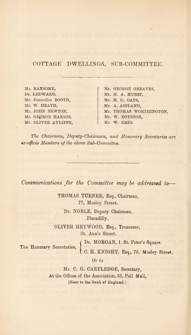 COTTAGE DWELLINGS, SUB-COMMITTEE. Mr. KANSO ME, Dr. LED WARD, Mr. Councillor BOOTH, Mr. W. HEATH, Mr. JOHN NEWTON, Mr. GEORGE KARRIS, Mr. OLIYER AYLIEEE Mr. GEORGE GREAYES, Mr. H. A. HURST, Mr. H. C. OATS, Mr. A. ASPLAND, Mr. THOMAS WORTHINGTON, Mr. W. ROYSTON, Mr. W. REES. The Chairman, Deputy-Chairman, and Honorary Secretaries are ex-officio Members oj the above Sub-Committee. Communications for the Committee may be addressed to— THOMAS TURNER, Esq., Chairman, 77, Mosley Street. Dr. NOBLE, Deputy Chairman, Piccadilly. OLIYER HEYWOOD, Esq., Treasurer, St. Ann’s Street. Dr. MORGAN, 1, St. Peter’s Square. The Honorary Secretaries, C. H. KNIGHT, Esq., 75, Mosley Street, Or to Mr. C. G. CARTLEDGE, Secretary, At the Offices of the Association, 33, Pall Mall, (Near to tho Bank of England.)