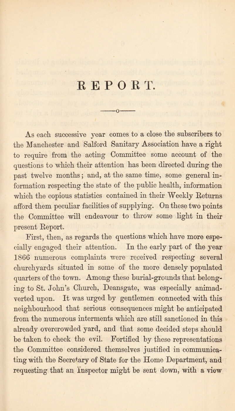 EEPOE T. -0—— As each successive year comes to a close the subscribers to the Manchester and Salford Sanitary Association have a right to require from the acting Committee some account of the questions to which their attention has been directed during the past twelve months; and, at the same time, some general in¬ formation respecting the state of the public health, information which the copious statistics contained in their Weekly Beturns afford them peculiar facilities of supplying. On these two points the Committee will endeavour to throw some light in their present Beport. First, then, as regards the questions which have more espe¬ cially engaged their attention. In the early part of the year 1866 numerous complaints were received respecting several churchyards situated in some of the more densely populated quarters of the town. Among these burial-grounds that belong¬ ing to St. John’s Church, Deansgate, was especially animad¬ verted upon. It was urged by gentlemen connected with this neighbourhood that serious consequences might be anticipated from the numerous interments which are still sanctioned in this already overcrowded yard, and that some decided steps should be taken to check the evil. Fortified by these representations the Committee considered themselves justified in communica¬ ting with the Secretary of State for the Home Department, and requesting that an Inspector might be sent down, with a view