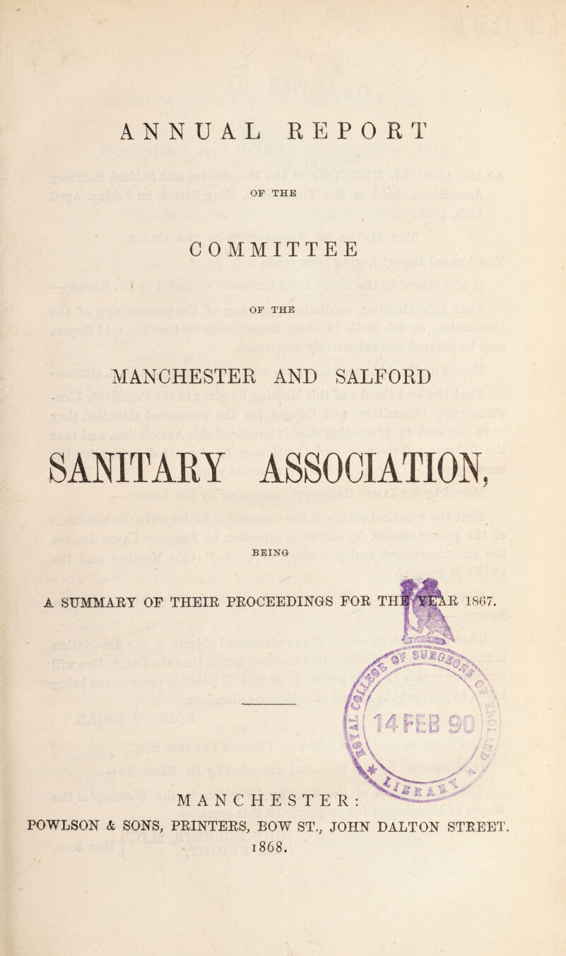 ANNUAL REPORT OF THE COMMITTEE OF THE MANCHESTER AND SALFORD SANITARY ASSOCIATION, BEING A SUMMARY OF THEIR PROCEEDINGS FOR THWpE 1867. POWLSON & SONS, PRINTERS, BOW ST., JOHN DALTON STREET. 1868.