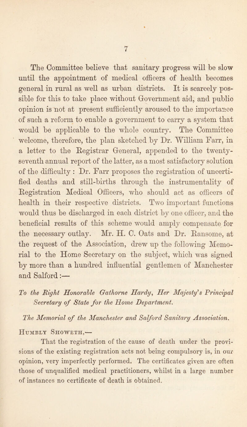 The Committee believe that sanitary progress will be slow until the appointment of medical officers of health becomes general in rural as well as urban districts. It is scarcely pos¬ sible for this to take place without Groverhment aid, and public opinion is not at present sufficiently aroused to the importance of such a reform to enable a government to carry a system that would be applicable to the whole country. The Committee welcome, therefore, the plan sketched by Dr. William Farr, in a letter to the Registrar General, appended to the twenty- seventh annual report of the latter, as a most satisfactory solution of the difficulty : Dr. Farr proposes the registration of uncerti¬ fied deaths and still-births through the instrumentality of Registration Medical Officers, who should act as officers of health in their respective districts. Two important functions would thus be discharged in each district by one officer, and the beneficial results of this scheme would amply compensate for the necessary outlay. Mr. II. C. Oats and Dr. Ransome, at the request of the Association, drew up the following Memo¬ rial to the Home Secretary on the subject, which was signed by more than a hundred influential gentlemen of Manchester and Salford:— To the Right Honorable Gathorne Hardy, Her Majesty's Principal Secretary of State for the Home Department. The Memorial of the Manchester and Salford Sanitary Association. Humbly Showeth,'— That the registration of the cause of death under the provi¬ sions of the existing registration acts not being compulsory is, in our opinion, very imperfectly performed. The certificates given are often those of unqualified medical practitioners, whilst in a large number of instances no certificate of death is obtained.