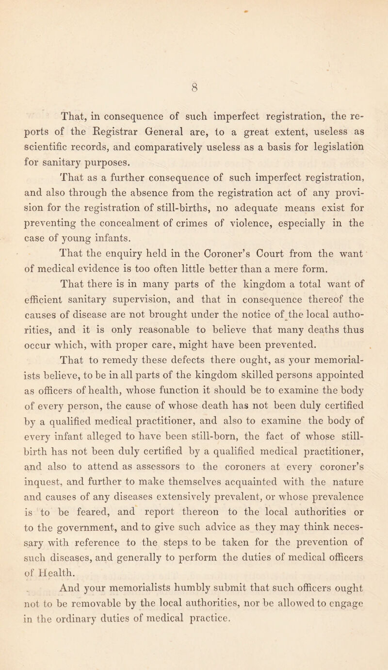 That, in consequence of such imperfect registration, the re¬ ports of the Registrar General are, to a great extent, useless as scientific records, and comparatively useless as a basis for legislation for sanitary purposes. That as a further consequence of such imperfect registration, and also through the absence from the registration act of any provi¬ sion for the registration of still-births, no adequate means exist for preventing the concealment of crimes of violence, especially in the case of young infants. That the enquiry held in the Coroner’s Court from the want of medical evidence is too often little better than a mere form. That there is in many parts of the kingdom a total want of efficient sanitary supervision, and that in consequence thereof the causes of disease are not brought under the notice of the local autho¬ rities, and it is only reasonable to believe that many deaths thus occur which, with proper care, might have been prevented. That to remedy these defects there ought, as your memorial¬ ists believe, to be in all parts of the kingdom skilled persons appointed as officers of health, whose function it should be to examine the body of every person, the cause of whose death has not been duly certified by a qualified medical practitioner, and also to examine the body of every infant alleged to have been still-born, the fact of whose still¬ birth has not been duly certified by a qualified medical practitioner, and also to attend as assessors to the coroners at every coroner’s inquest, and further to make themselves acquainted with the nature and causes of any diseases extensively prevalent, or whose prevalence is to be feared, and report thereon to the local authorities or to the government, and to give such advice as they may think neces¬ sary with reference to the steps to be taken for the prevention of such diseases, and generally to perform the duties of medical officers of Health. And your memorialists humbly submit that such officers ought not to be removable by the local authorities, nor be allowed to engage in the ordinary duties of medical practice.