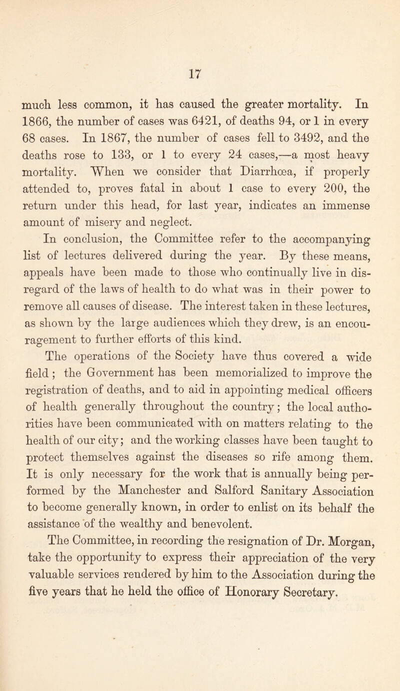 much less common, it has caused the greater mortality. In 1866, the number of cases was 6421, of deaths 94, or 1 in every 68 cases. In 1867, the number of cases fell to 3492, and the deaths rose to 133, or 1 to every 24 cases,—a most heavy mortality. When we consider that Diarrhoea, if properly attended to, proves fatal in about 1 case to every 200, the return under this head, for last year, indicates an immense amount of misery and neglect. In conclusion, the Committee refer to the accompanying list of lectures delivered during the year. By these means, appeals have been made to those who continually live in dis¬ regard of the laws of health to do what was in their power to remove all causes of disease. The interest taken in these lectures, as shown by the large audiences which they drew, is an encou¬ ragement to further efforts of this kind. The operations of the Society have thus covered a wide field ; the Government has been memorialized to improve the registration of deaths, and to aid in appointing medical officers of health generally throughout the country; the local autho¬ rities have been communicated with on matters relating to the health of our city; and the working classes have been taught to protect themselves against the diseases so rife among them. It is only necessary for the work that is annually being per¬ formed by the Manchester and Salford Sanitary Association to become generally known, in order to enlist on its behalf the assistance of the wealthy and benevolent. The Committee, in recording the resignation of Dr. Morgan, take the opportunity to express their appreciation of the very valuable services rendered by him to the Association during the five years that he held the office of Honorary Secretary.