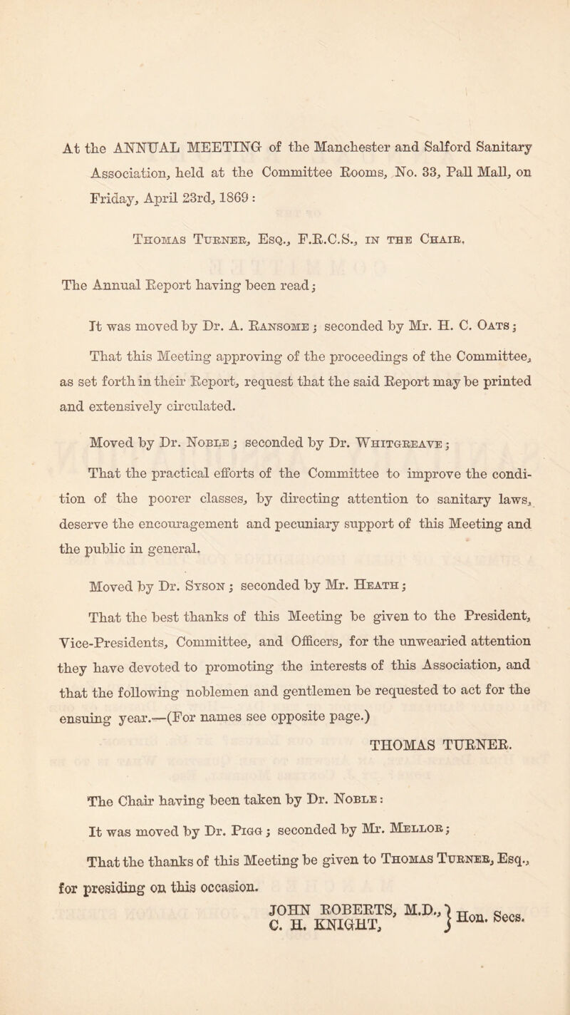 At tlie ANNUAL MEETING of the Manchester and Salford Sanitary Association, held at the Committee Eooms, No. 33, Pall Mall, on Friday, April 23rd, 1869 : Thomas Tueneh, Esq., F.E.C.S., m the Chaib, The Annual Eeport having been read; It was moved hy Dr. A. Eansome j seconded by Mr. H. C. Oats ; That this Meeting approving of the proceedings of the Committee, as set forth in their Eeport, request that the said Eeport may be printed and extensively circulated. Moved by Dr. Noble j seconded by Dr. Whitgeeave ; That the practical efforts of the Committee to improve the condi¬ tion of the poorer classes, by directing attention to sanitary laws, deserve the encouragement and pecuniary support of this Meeting and the public in general. Moved by Dr. Stson ; seconded by Mr. Heath ; That the best thanks of this Meeting be given to the President, Vice-Presidents, Committee, and Officers, for the unwearied attention they have devoted to promoting the interests of this Association, and that the following noblemen and gentlemen be requested to act for the ensuing year.—(For names see opposite page.) THOMAS TUENEE. The Chair having been taken by Dr. Noble : It was moved by Dr. Pigg ; seconded by Mr. Mellob; That the thanks of this Meeting be given to Thomas Tubnee, Esq., for presiding on this occasion. JOHN EOBEETS, M.D., C. H. KNIGHT, Hon. Secs.