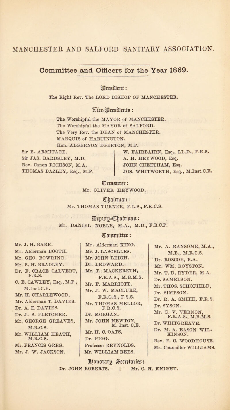 MANCHESTER AND SALFORD SANITARY ASSOCIATION Committee and Officers for the Year 1869. President: The Right Rev. The LORD BISHOP OF MANCHESTER, Uice^Presitents: The Worshipful the MAYOR of MANCHESTER. The Worshipful the MAYOR of SALFORD. The Very Rev. the DEAN of MANCHESTER. MARQUIS of HARTINGTON. Hon. ALGERNON EGERTON, M.P. Sir E. ARMITAGE. Sir JAS. BARDSLEY, M.D. W. FAIRBAIRN, Esq., LL.D., F.R.S. A. H. HEYWOOD, Esq. Rev. Canon RICHSON, M.A. THOMAS BAZLEY, Esq., M.P. JOHN CHEETHAM, Esq. JOS. WHITWORTH, Esq., M.Inst.C.E, treasurer: Mr. OLIVER HEYWOOD. GTijatrman: Mr. THOMAS TURNER, F.L.S., F.R.C.S, IBeputS'CT^airman: Mr. DANIEL NOBLE, M.A., M.D., F.R.C.P. Mr. J. H. BARR. Mr. Alderman BOOTH. Mr. GEO. BOWRING. Mr. S. H. BRADLEY. Dr. F. CRACE CALVERT, F.R.S. C. E. CAWLEY, Esq., M.P., M.Inst.C.E. Mr. H. CHARLEWOOD. Mr. Alderman T. DAVIES. Dr. A. E. DAVIES. Dr. J. S. FLETCHER. Mr. GEORGE GREAVES, M.R.C.S. Mr. WILLIAM HEATH, M.R.C.S. Mr. FRANCIS GREG. Mr. J. W. JACKSON. CTommittee: Mr. Alderman KING. Mr. J. LASCELLES. Mr. JOHN LEIGH. Dr. LEDWARD. Mr. T. MACKERETH, F.R.A.S., M.B.M.S. Mr. F. MARRIOTT. Mr. J. W. MACLURE, F.R.G.S., F.S.S. Mr. THOMAS MELLOR, F.R.C.S. Dr. MORGAN. Mr. JOHN NEWTON, M. Inst. C,E. Mr. H. C. OATS. Dr. PIGG. Professor REYNOLDS. Mr. WILLIAM REES. Mr. A. RANSOME, M.A., M.B., M.R.C.S. Dr. ROSCOE, B.A. Mr. WM. ROYSTON. Mr. T. D. RYDER, M.A. Dr. SAMELSON. Mr. THOS. SCHOFIELD, Dr. SIMPSON. Dr. R. A. SMITH, F.R.S. Dr. SYSON. Mr. G. V. VERNON, F.R.A.S., M.B.M.S. Dr. WHITGREAVE. Dr. M. A. EASON WIL¬ KINSON. Rev. F. C. WOODHOUSE. Mr. Councillor WILTHAM8. pjonorarg Semtams: Dr. JOHN ROBERTS. | Mr. C. H. KNIGHT