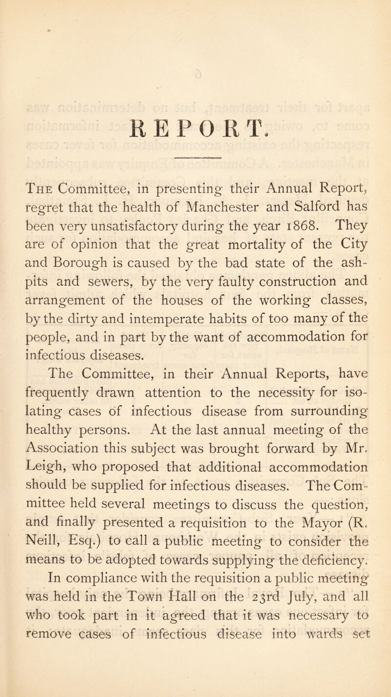 REPORT. The Committee, in presenting their Annual Report, regret that the health of Manchester and Salford has been very unsatisfactory during the year 1868. They are of opinion that the great mortality of the City and Borough is caused by the bad state of the ash¬ pits and sewers, by the very faulty construction and arrangement of the houses of the working classes, by the dirty and intemperate habits of too many of the people, and in part by the want of accommodation for infectious diseases. The Committee, in their Annual Reports, have frequently drawn attention to the necessity for iso¬ lating cases oT infectious disease from surrounding healthy persons. At the last annual meeting of the Association this subject was brought forward by Mr. Leigh, who proposed that additional accommodation should be supplied for infectious diseases. The Com¬ mittee held several meetings to discuss the question, and finally presented a requisition to the Mayor (R. Neill, Esq.) to call a public meeting to consider the means to be adopted towards supplying the deficiency. In compliance with the requisition a public meeting was held in the Town Hall on the 23rd. July, and all who took part in it agreed that it was necessary to remove cases of infectious disease into wards set