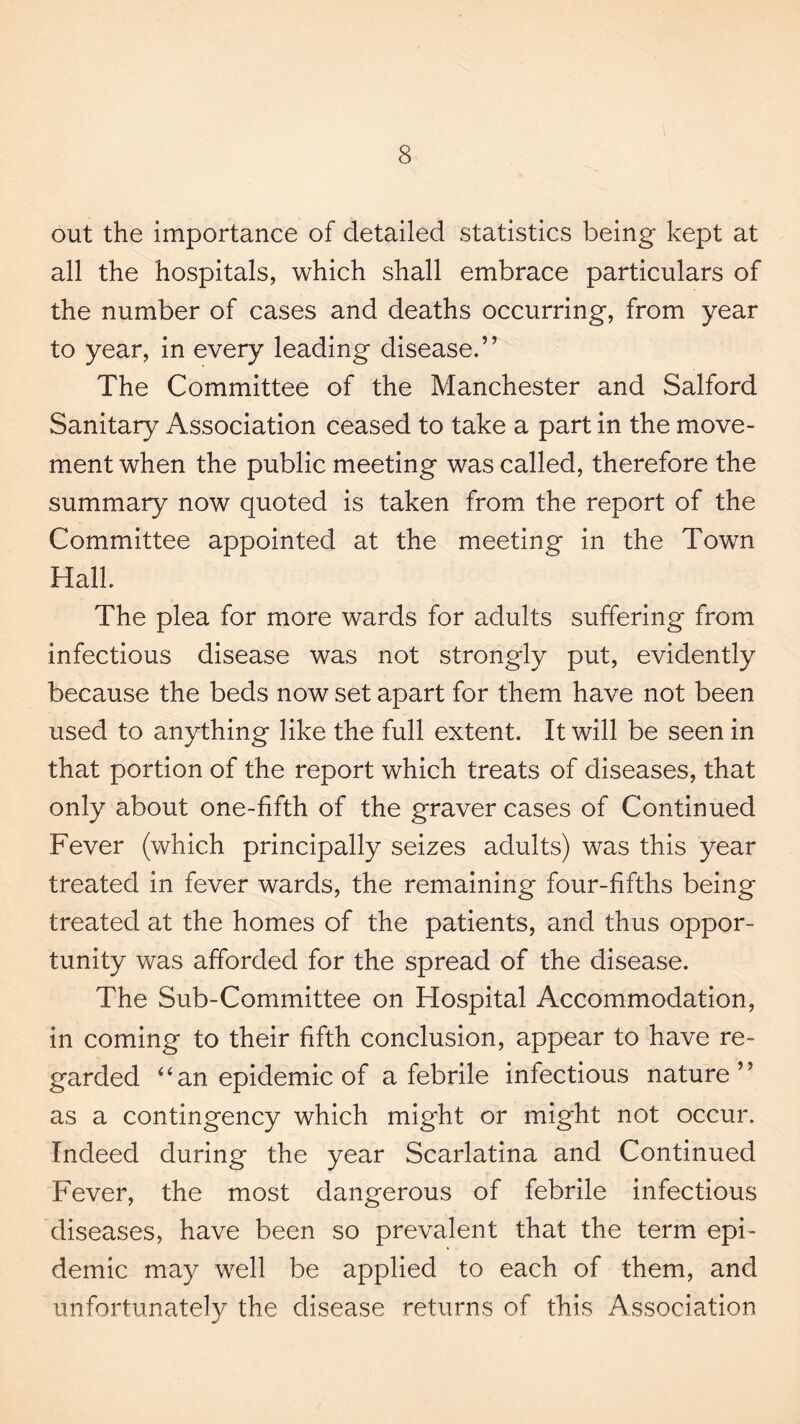 out the importance of detailed statistics being kept at all the hospitals, which shall embrace particulars of the number of cases and deaths occurring, from year to year, in every leading disease.” The Committee of the Manchester and Salford Sanitary Association ceased to take a part in the move¬ ment when the public meeting was called, therefore the summary now quoted is taken from the report of the Committee appointed at the meeting in the Town Hall. The plea for more wards for adults suffering from infectious disease was not strongly put, evidently because the beds now set apart for them have not been used to anything like the full extent. It will be seen in that portion of the report which treats of diseases, that only about one-fifth of the graver cases of Continued Fever (which principally seizes adults) was this year treated in fever wards, the remaining four-fifths being treated at the homes of the patients, and thus oppor¬ tunity was afforded for the spread of the disease. The Sub-Committee on Hospital Accommodation, in coming to their fifth conclusion, appear to have re¬ garded ‘‘an epidemic of afebrile infectious nature” as a contingency which might or might not occur. Indeed during the year Scarlatina and Continued Fever, the most dangerous of febrile infectious diseases, have been so prevalent that the term epi¬ demic may well be applied to each of them, and unfortunately the disease returns of this Association