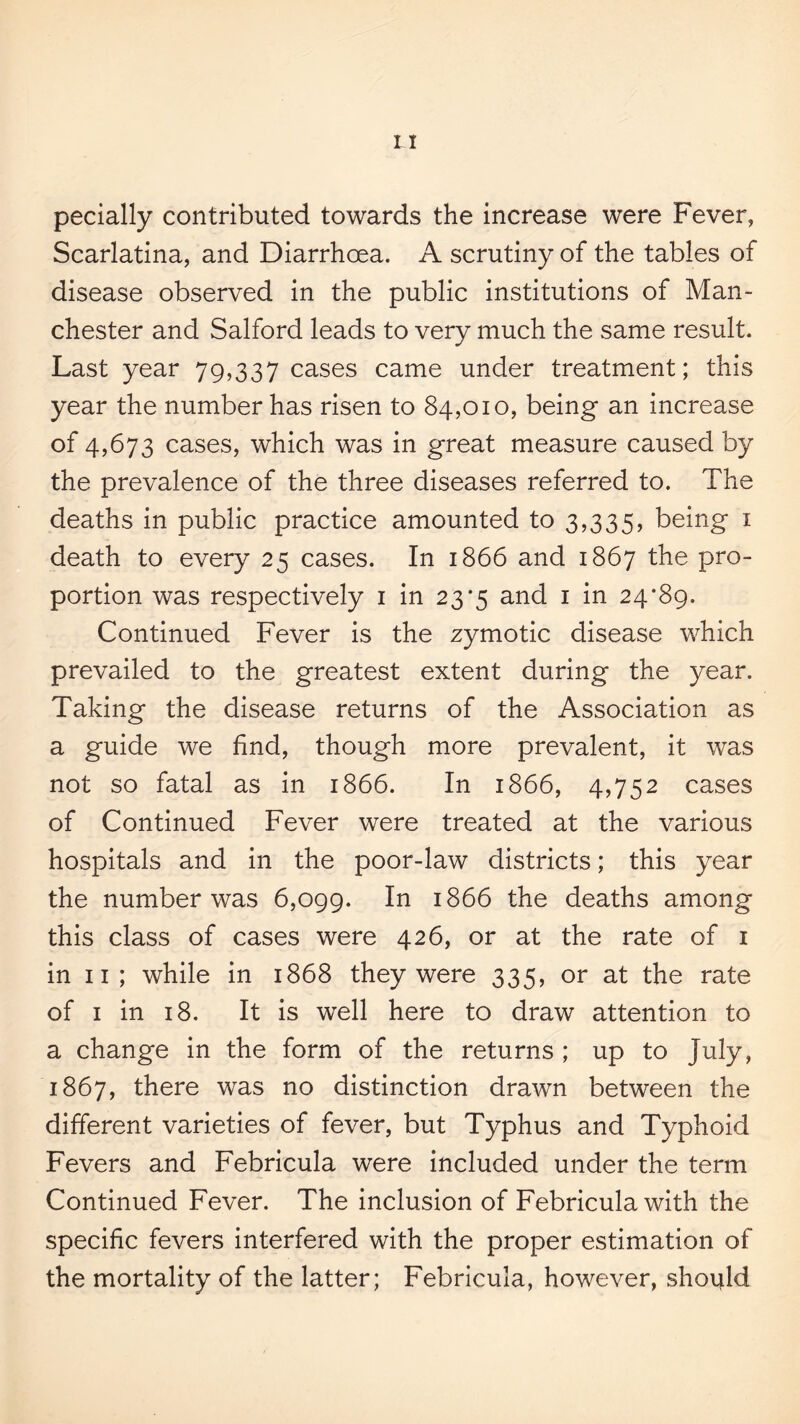 pecially contributed towards the increase were Fever, Scarlatina, and Diarrhoea. A scrutiny of the tables of disease observed in the public institutions of Man¬ chester and Salford leads to very much the same result. Last year 79,337 cases came under treatment; this year the number has risen to 84,010, being an increase of 4,673 cases, which was in great measure caused by the prevalence of the three diseases referred to. The deaths in public practice amounted to 3,335, being i death to every 25 cases. In 1866 and 1867 the pro¬ portion was respectively i in 23*5 and i in 24*89. Continued Fever is the zymotic disease which prevailed to the greatest extent during the year. Taking the disease returns of the Association as a guide we find, though more prevalent, it was not so fatal as in 1866. In 1866, 4,752 cases of Continued Fever were treated at the various hospitals and in the poor-law districts; this year the number was 6,099. 1866 the deaths among this class of cases were 426, or at the rate of i in 11 ; while in 1868 they were 335, or at the rate of I in 18. It is well here to draw attention to a change in the form of the returns ; up to July, 1867, there was no distinction drawn between the different varieties of fever, but Typhus and Typhoid Fevers and Febricula were included under the term Continued Fever. The inclusion of Febricula with the specific fevers interfered with the proper estimation of the mortality of the latter; Febricula, however, should