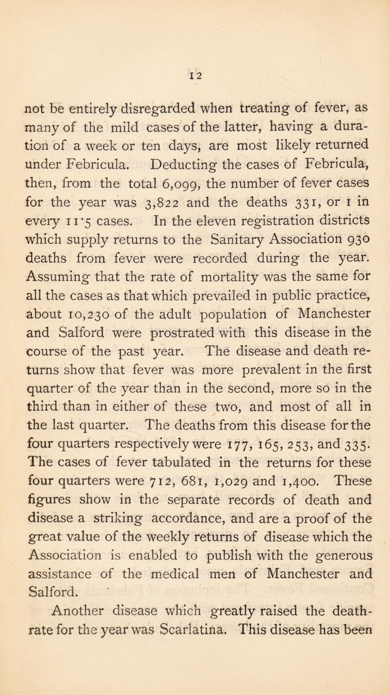 not be entirely disregarded when treating of fever, as many of the mild cases of the latter, having a dura¬ tion of a week or ten days, are most likely returned under Febricula. Deducting the cases of Febricula, then, from the total 6,099, the number of fever cases for the year was 3,822 and the deaths 331, or i in every 11*5 cases. In the eleven registration districts which supply returns to the Sanitary Association 930 deaths from fever were recorded during the year. Assuming that the rate of mortality was the same for all the cases as that which prevailed in public practice, about 10,230 of the adult population of Manchester and Salford were prostrated with this disease in the course of the past year. The disease and death re¬ turns show that fever was more prevalent in the first quarter of the year than in the second, more so in the third than in either of these two, and most of all in the last quarter. The deaths from this disease for the four quarters respectively were 177, 165, 253, and 335. The cases of fever tabulated in the returns for these four quarters were 712, 681, 1,029 and 1,400. These figures show in the separate records of death and disease a striking accordance, and are a proof of the great value of the weekly returns of disease which the Association is enabled to publish with the generous assistance of the medical men of Manchester and Salford. Another disease which greatly raised the death- rate for the year was Scarlatina. This disease has been