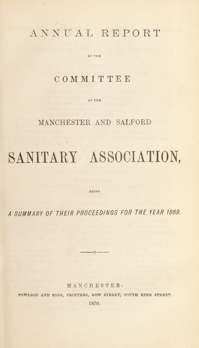 ANNUAL REPORT OF TUB COMMITTEE OF THE MANCHESTER AND SALFORD SANITARY ASSOCIATION, BEING A SUMMARY OF THEIR PROCEEDINGS FOR THE YEAR 1869, 0 MANCHESTER: POWLSON AND SONS, PRINTERS, BOW STREET, SOUTH KINO STREET, 1870.