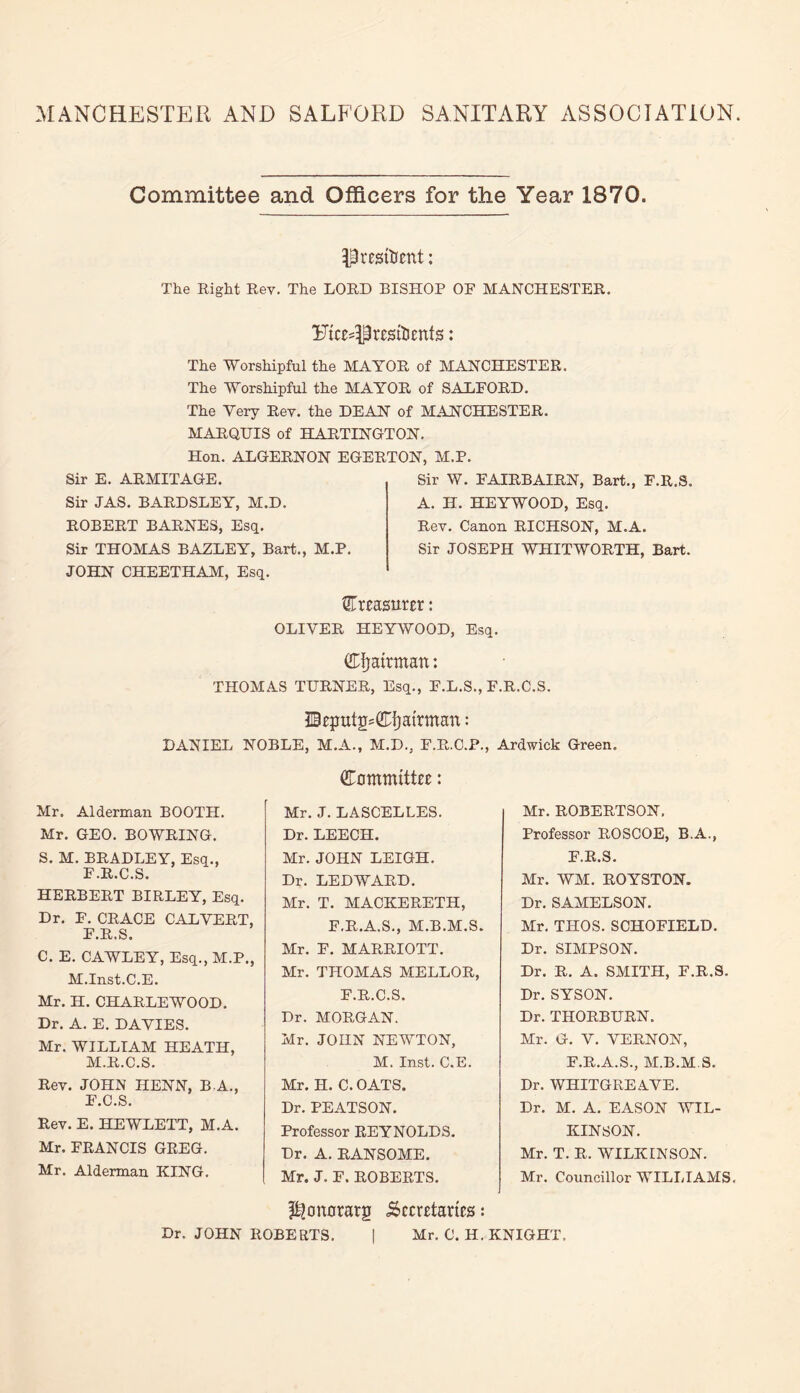 MANCHESTER AND SALFORD SANITARY ASSOCIATION. Committee and Officers for the Year 1870. President; The Right Rev. The LORD BISHOP OF MANCHESTER. Etc^Pristtimts: The Worshipful the MAYOR of MANCHESTER. The Worshipful the MAYOR of SALFORD. The Very Rev. the DEAN of MANCHESTER. MARQUIS of HARTINGTON. Hon. ALGERNON EGERTON, M.P. Sir E. ARMITAGE. Sir JAS. BARDSLEY, M.D. ROBERT BARNES, Esq. Sir THOMAS BAZLEY, Bart., M.P. JOHN CHEETHAM, Esq. Sir W. FAIRBAIRN, Bart., F.R.S. A. H. HEYWOOD, Esq. Rev. Canon RICHSON, M.A. Sir JOSEPH WHITWORTH, Bart. treasurer: OLIVER HEYWOOD, Esq. drfjatrmatt: THOMAS TURNER, Esq., F.L.S., F.R.C.S. Btputgs&fjamrtan: DANIEL NOBLE, M.A., M.D., F.R.O.P., Ardwick Green. dTommittic: Mr. Alderman BOOTH. Mr. GEO. BOWRING. S. M. BRADLEY, Esq., F.R.C.S. HERBERT BIRLEY, Esq. Dr. F. CRACE CALVERT, F.R.S. C. E. CAWLEY, Esq., M.P., M.Inst.C.E. Mr. H. CHARLEWOOD. Dr. A. E. DAVIES. Mr. WILLIAM HEATH, M.R.C.S. Rev. JOHN HENN, B A., F.C.S. Rev. E. HEWLETT, M.A. Mr. FRANCIS GREG. Mr. Alderman KING. Mr. J. LASCELLES. Dr. LEECH. Mr. JOHN LEIGH. Dr. LED WARD. Mr. T. MACKERETH, F.R.A.S., M.B.M.S Mr. F. MARRIOTT. Mr. THOMAS MELLOR, F.R.C.S. Dr. MORGAN. Mr. JOHN NEWTON, M. Inst. C.E. Mr. H. C. OATS. Dr. PEATSON. Professor REYNOLDS. Dr. A. RANSOME. Mr. J. F. ROBERTS. Mr. ROBERTSON, Professor ROSCOE, B.A., F.R.S. Mr. WM. ROYSTON. Dr. SAMELSON. Mr. THOS. SCHOFIELD. Dr. SIMPSON. Dr. R. A. SMITH, F.R.S. Dr. SYSON. Dr. THORBURN. Mr. G. V. VERNON, F.R.A.S., M.B.M.S. Dr. WHITGREAVE. Dr. M. A. EASON WIL¬ KINSON. Mr. T. R. WILKINSON. Mr. Councillor WILLIAMS. ^onorarg Secretaries: Dr. JOHN ROBERTS. | Mr. C. H. KNIGHT.