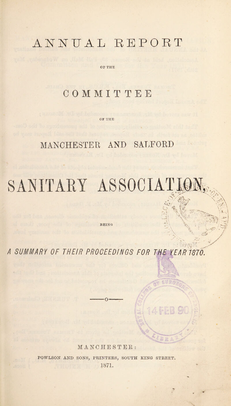 ANNUAL REPORT OP THE COMMITTEE or THE MANCHESTER AND SALFORD A SUMMARY OF THEIR PROCEEDINGS FOR THE YEAR 1870. MANCHESTER : POWLSON AND SONS, PRINTERS, SOUTH KING STREET. 1871.