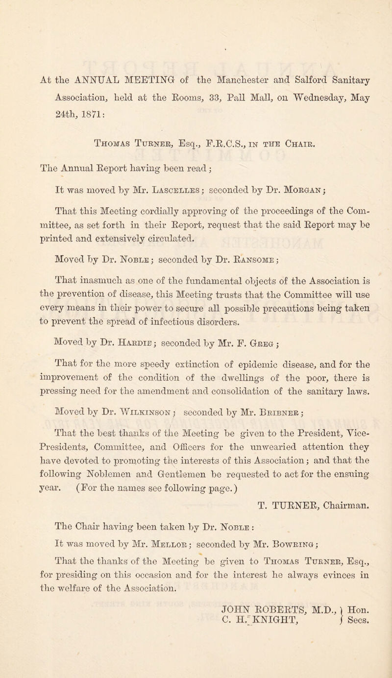 At the ANNUAL MEETING of the Manchester and Salford Sanitary Association,, held at the Booms, 33, Pall Mall, on Wednesday, May 24th, 1871: Thomas Turner, Esq., F.E.C.S., in the Chair. The Annual Beport having been read • It was moved by Mr. Lascelles ; seconded by Dr. Morgan ; That this Meeting cordially approving of the proceedings of the Com¬ mittee, as set forth in their Beport, request that the said Beport may be printed and extensively circulated. Moved by Dr. Noble; seconded by Dr. Bansome; That inasmuch as one of the fundamental objects of the Association is the prevention of disease, this Meeting trusts that the Committee will use every means in their power to secure all possible precautions being taken to prevent the spread of infectious disorders. Moved by Dr. Hardie ; seconded by Mr. F. Greg- ; That for the more speedy extinction of epidemic disease, and for the improvement of the condition of the dwellings of the poor, there is pressing need for the amendment and consolidation of the sanitary laws. Moved by Dr. Wilkinson ; seconded by Mr. Bribner ; That the best thanks of the Meeting be given to the President, Vice- Presidents, Committee, and Officers for the unwearied attention they have devoted to promoting the interests of this Association; and that the following Noblemen and Gentlemen be requested to act for the ensuing year. (For the names see following page.) T. TUBNEB, Chairman. The Chair having been taken by Dr. Noble : It was moved by Mr. Mellor ; seconded by Mr. Bowring ; That the thanks of the Meeting be given to Thomas Turner, Esq., for presiding on this occasion and for the interest he always evinces in the welfare of the Association.