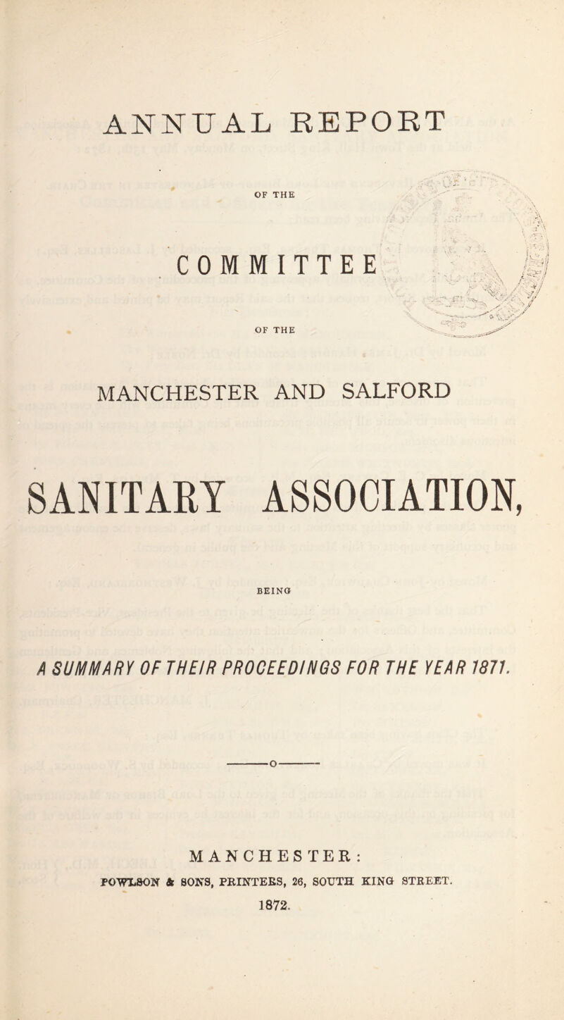 ANNUAL REPORT OF THE COMMITTEE OF THE MANCHESTER AND SALFORD SANITARY ASSOCIATION, BEING A SUMMARY OF THEIR PROCEEDINGS FOR THE YEAR 1871 MANCHESTER: POWLSON & SONS, PRINTERS, 26, SOUTH KING STREET, 1872.