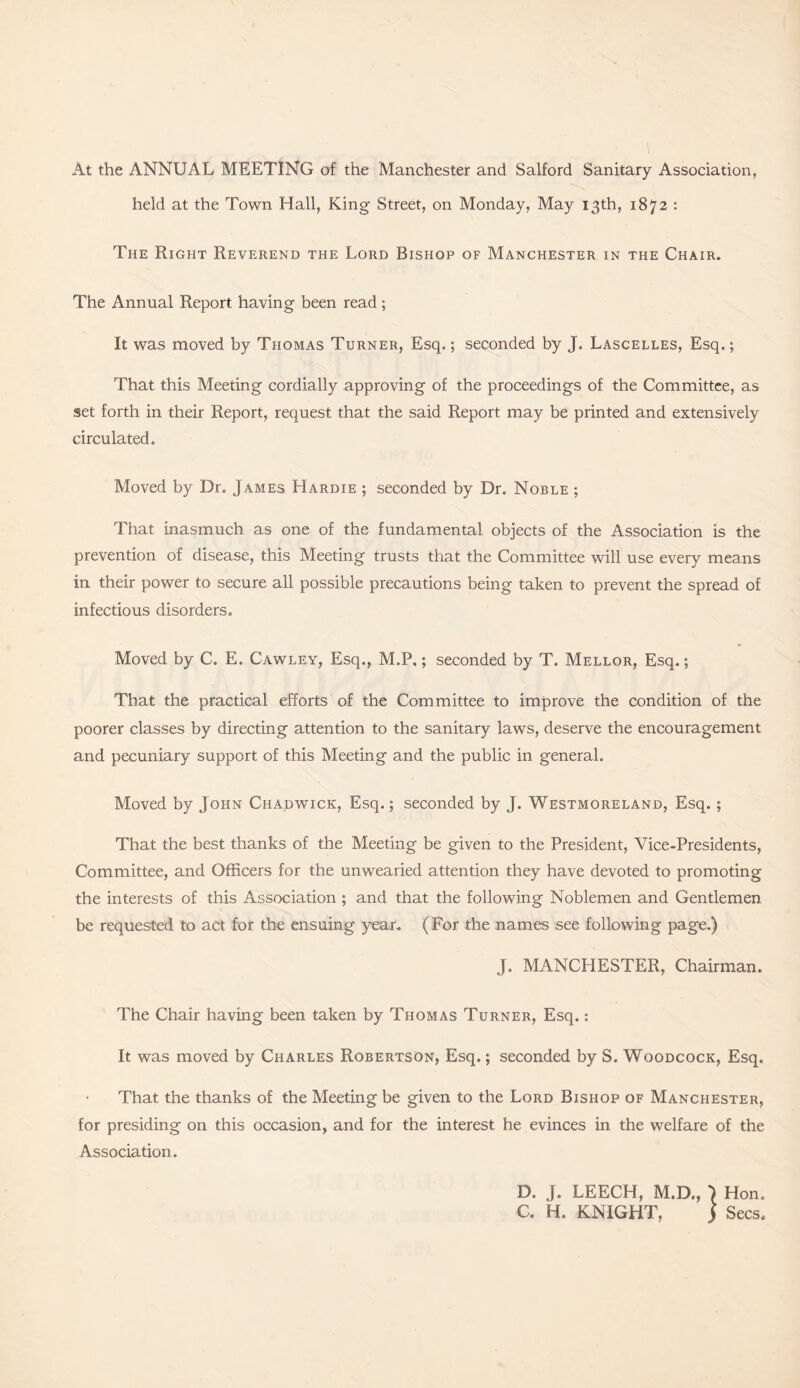 At the ANNUAL MEETING of the Manchester and Salford Sanitary Association, held at the Town Hall, King Street, on Monday, May 13th, 1872 : The Right Reverend the Lord Bishop of Manchester in the Chair. The Annual Report having been read; It was moved by Thomas Turner, Esq.; seconded by J. Lascelles, Esq.; That this Meeting cordially approving of the proceedings of the Committee, as set forth in their Report, request that the said Report may be printed and extensively circulated. Moved by Dr. James Hardie ; seconded by Dr. Noble ; That inasmuch as one of the fundamental objects of the Association is the prevention of disease, this Meeting trusts that the Committee will use every means in their power to secure all possible precautions being taken to prevent the spread of infectious disorders. Moved by C. E. Cawley, Esq., M.P.; seconded by T. Mellor, Esq.; That the practical efforts of the Committee to improve the condition of the poorer classes by directing attention to the sanitary laws, deserve the encouragement and pecuniary support of this Meeting and the public in general. Moved by John Chadwick, Esq.; seconded by J. Westmoreland, Esq.; That the best thanks of the Meeting be given to the President, Vice-Presidents, Committee, and Officers for the unwearied attention they have devoted to promoting the interests of this Association ; and that the following Noblemen and Gentlemen be requested to act for the ensuing year. (For the names see following page.) J. MANCHESTER, Chairman. The Chair having been taken by Thomas Turner, Esq.: It was moved by Charles Robertson, Esq.; seconded by S. Woodcock, Esq. That the thanks of the Meeting be given to the Lord Bishop of Manchester, for presiding on this occasion, and for the interest he evinces in the welfare of the Association. D. J. LEECH, M.D., C. H. KNIGHT, } Hon. Secs.