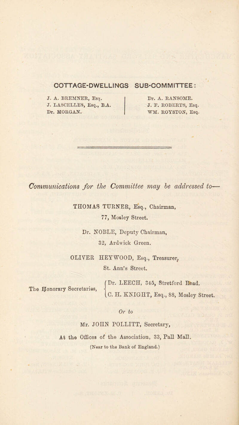 COTTAGE-DWELLINGS SUB-COMMITTEE: J. A. BREMNER, Esq. J. LASCELLES, Esq., B.A. Dr. MORGAN. Dr. A. RANSOME. J. F. ROBERTS, Esq. VM, ROYSTON, Esq. Communications for the Committee may be addressed to— THOMAS TURNER, Esq., Chairman, 77, Mosley Street. Dr. NOBLE, Deputy Chairman, 32, Ardwick Green. OLIVER HEY WOOD, Esq., Treasurer^ St. Ann’s Street. [Dr. LEECH, 345, Stretford Road. The IJonorary Secretaries, •] (C. H. KNIGHT, Esq., 88, Mosley Street. Or to Mr. JOHN POLLITT, Secretary, At the Offices of the Association, 33, Pall Mall. (Near to the Bank of England.)