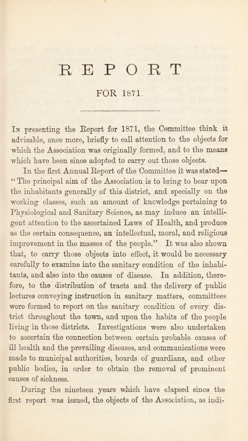 REPORT FOR 1871. In presenting the Report for 1871, the Committee think it advisable, once more, briefly to call attention to the objects for which the Association was originally formed, and to the means which have been since adopted to carry out those objects. In the first Annual Report of the Committee it was stated— “ The principal aim of the Association is to bring to bear upon the inhabitants generally of this district, and specially on the working classes, such an amount of knowledge pertaining to Physiological and Sanitary Science, as may induce an intelli¬ gent attention to the ascertained Laws of Health, and produce as the certain consequence, an intellectual, moral, and religious improvement in the masses of the people/’ It was also shown that, to carry those objects into effect, it would be necessary carefully to examine into the sanitary condition of the inhabi¬ tants, and also into the causes of disease. In addition, there¬ fore, to the distribution of tracts and the delivery of public lectures conveying instruction in sanitary matters, committees were formed to report on the sanitary condition of every dis- trict throughout the town, and upon the habits of the people living in those districts. Investigations were also undertaken to ascertain the connection between certain probable causes of ill health and the prevailing diseases, and communications were made to municipal authorities, boards of guardians, and other public bodies, in order to obtain the removal of prominent causes of sickness. During the nineteen years which have elapsed since the first report was issued, the objects of the Association, as indi-