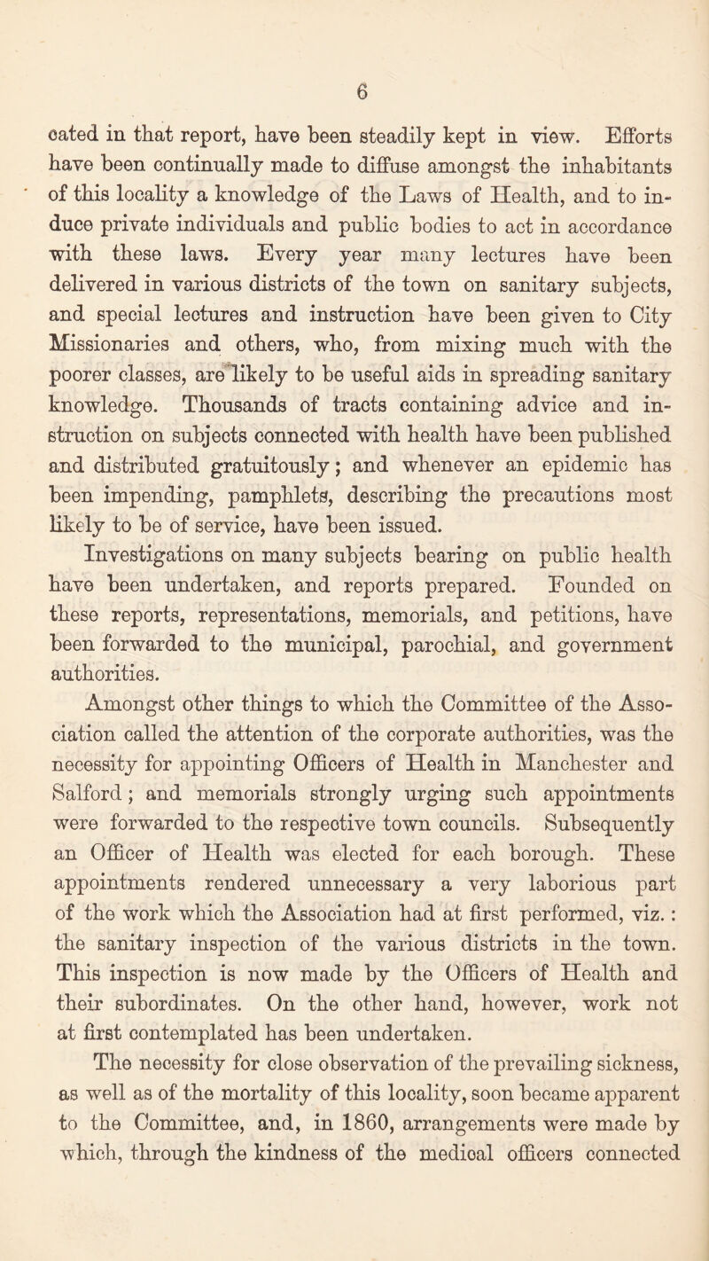 eated in that report, have been steadily kept in view. Efforts have been continually made to diffuse amongst the inhabitants of this locality a knowledge of the Laws of Health, and to in¬ duce private individuals and public bodies to act in accordance with these laws. Every year many lectures have been delivered in various districts of the town on sanitary subjects, and special lectures and instruction have been given to City Missionaries and others, who, from mixing much with the poorer classes, are likely to be useful aids in spreading sanitary knowledge. Thousands of tracts containing advice and in¬ struction on subjects connected with health have been published and distributed gratuitously; and whenever an epidemic has been impending, pamphlets, describing the precautions most likely to be of service, have been issued. Investigations on many subjects bearing on public health have been undertaken, and reports prepared. Founded on these reports, representations, memorials, and petitions, have been forwarded to the municipal, parochial, and government authorities. Amongst other things to which the Committee of the Asso¬ ciation called the attention of the corporate authorities, was the necessity for appointing Officers of Health in Manchester and Salford; and memorials strongly urging such appointments were forwarded to the respective town councils. Subsequently an Officer of Health was elected for each borough. These appointments rendered unnecessary a very laborious part of the work which the Association had at first performed, viz.: the sanitary inspection of the various districts in the town. This inspection is now made by the Officers of Health and their subordinates. On the other hand, however, work not at first contemplated has been undertaken. The necessity for close observation of the prevailing sickness, as well as of the mortality of this locality, soon became apparent to the Committee, and, in 1860, arrangements were made by which, through the kindness of the medioal officers connected