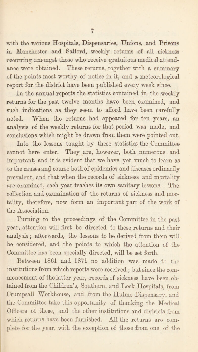 with the various Hospitals, Dispensaries, Unions, and Prisons in Manchester and Salford, weekly returns of all sickness occurring amongst those who receive gratuitous medical attend¬ ance were obtained. These returns, together with a summary of the points most worthy of notice in it, and a meteorological report for the district have been published every week since. In the annual reports the statistics contained in the weekly returns for the past twelve months have been examined, and such indications as they seem to afford have been carefully noted. When the returns had appeared for ten years, an analysis of the weekly returns for that period was made, and conclusions which might be drawn from them were pointed out. Into the lessons taught by these statistics the Committee cannot here enter. They are, however, both numerous and important, and it is evident that we have yet much to learn as to the causes an$ course both of epidemics and diseases ordinarily prevalent, and that when the records of sickness and mortality are examined, each year teaches its own sanitary lessons. The collection and examination of the returns of sickness and mor¬ tality, therefore, now form an important part of the work of the Association. Turning to the proceedings of the Committee in the past year, attention will first be directed to these returns and their analysis ; afterwards, the lessons to be derived from them will be considered, and the points to which the attention of the Committee has been specially directed, will be set forth. Between 1861 and 1871 no addition was made to the institutions from which reports were received ; but since the com¬ mencement of the latter year, records of sickness have been ob¬ tained from the Children’s, Southern, and Lock Hospitals, from Crumpsall Workhouse, and from the Hulme Dispensary, and the Committee take this opportunity of thanking the Medical Officers of these, and the other institutions and districts from which returns have been furnished. All the returns are com¬ plete for the year, with the exception of those from one of the
