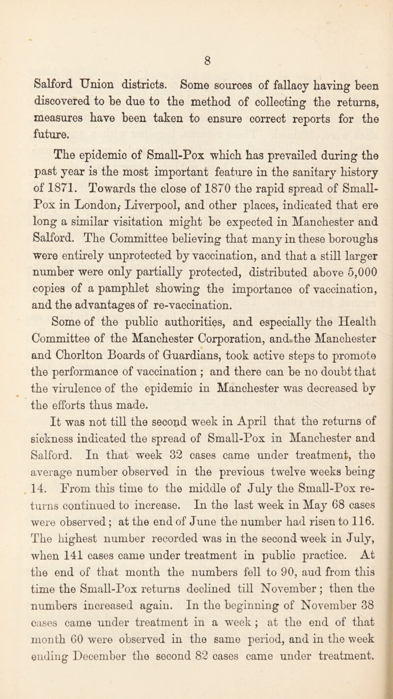 Salford Union districts. Some sources of fallacy having been discovered to be due to the method of collecting the returns, measures have been taken to ensure correct reports for the future. The epidemic of Small-Pox which has prevailed during the past year is the most important feature in the sanitary history of 1871. Towards the close of 1870 the rapid spread of Small- Pox in London,- Liverpool, and other places, indicated that ere long a similar visitation might be expected in Manchester and Salford. The Committee believing that many in these boroughs were entirely unprotected by vaccination, and that a still larger number were only partially protected, distributed above 5,000 copies of a pamphlet showing the importance of vaccination, and the advantages of re-vaccination. Some of the public authorities, and especially the Health Committee of the Manchester Corporation, and the Manchester and Chorlton Boards of Gruardians, took active steps to promote the performance of vaccination ; and there can be no doubt that the virulence of the epidemic in Manchester was decreased by the efforts thus made. It was not till the second week in April that the returns of sickness indicated the spread of Small-Pox in Manchester and Salford. In that week 32 cases came under treatment, the average number observed in the previous twelve weeks being 14. From this time to the middle of July the Small-Pox re¬ turns continued to increase. In the last week in May 68 cases were observed; at the end of June the number had risen to 116. The highest number recorded was in the second week in July, when 141 cases came under treatment in publio practice. At the end of that month the numbers fell to 90, aud from this time the Small-Pox returns declined till November ; then the numbers increased again. In the beginning of November 38 cases came under treatment in a week ; at the end of that month 60 were observed in the same period, and in the week ending December the second 82 cases came under treatment.