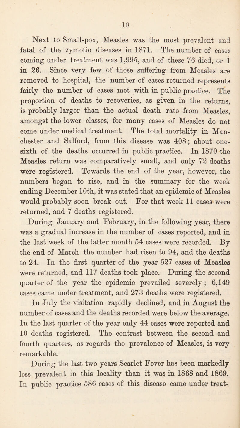Next to Small-pox, Measles was the most prevalent and fatal of the zymotic diseases in 1871. The number of cases coming under treatment was 1,995, and of these 76 died, or 1 in 26. Since very few of those suffering from Measles are removed to hospital, the number of cases returned represents fairly the number of cases met with in public practice. The proportion of deaths to recoveries, as given in the returns, is probably larger than the actual death rate from Measles, amongst the lower classes, for many cases of Measles do not come under medical treatment. The total mortality in Man¬ chester and Salford, from this disease was 408; about one- sixth of the deaths occurred in public practice. In 1870 the Measles return was comparatively small, and only 72 deaths were registered. Towards the end of the year, however, the numbers began to rise, and in the summary for the week ending December 10th, it was stated that an epidemic of Measles would probably soon break out. For that week 11 cases were returned, and 7 deaths registered. During January and February, in the following year, there was a gradual increase in the number of cases reported, and in the last week of the latter month 54 cases were recorded. By the end of March the number had risen to 94, and the deaths to 24. In the first quarter of the year 527 cases of Measles were returned, and 117 deaths took place. During the second quarter of the year the epidemic prevailed severely; 6,149 cases came under treatment, and 273 deaths were registered. In July the visitation rapidly declined, and in August the number of cases and the deaths recorded were below the average. In the last quarter of the year only 44 cases were reported and 10 deaths registered. The contrast between the second and fourth quarters, as regards the prevalence of Measles, is very remarkable. During the last two years Scarlet Fever has been markedly less prevalent in this locality than it was in 1868 and 1869. In public practice 586 cases of this disease came under treat-