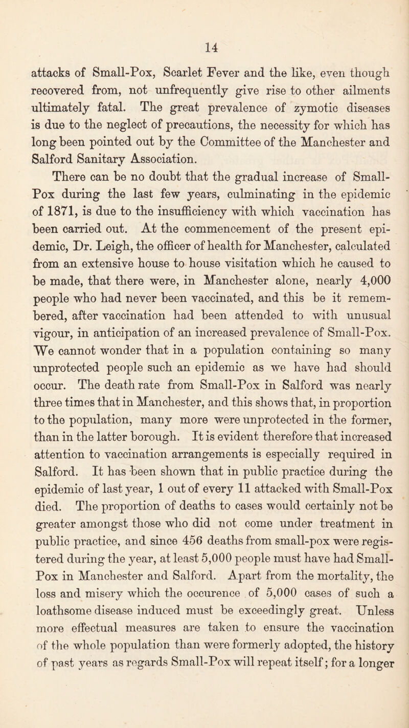 attacks of Small-Pox, Scarlet Fever and the like, even though recovered from, not unfrequently give rise to other ailments ultimately fatal. The great prevalence of zymotic diseases is due to the neglect of precautions, the necessity for which has long been pointed out by the Committee of the Manchester and Salford Sanitary Association. There can be no doubt that the gradual increase of Small- Pox during the last few years, culminating in the epidemic of 1871, is due to the insufficiency with which vaccination has been carried out. At the commencement of the present epi¬ demic, Dr. Leigh, the officer of health for Manchester, calculated from an extensive house to house visitation which he caused to be made, that there were, in Manchester alone, nearly 4,000 people who had never been vaccinated, and this be it remem¬ bered, after vaccination had been attended to with unusual vigour, in anticipation of an increased prevalence of Small-Pox. We cannot wonder that in a population containing so many unprotected people such an epidemic as we have had should occur. The death rate from Small-Pox in Salford was nearly three times that in Manchester, and this shows that, in proportion to the population, many more were unprotected in the former, than in the latter borough. It is evident therefore that increased attention to vaccination arrangements is especially required in Salford. It has been shown that in public practice during the epidemic of last year, 1 out of every 11 attacked with Small-Pox died. The proportion of deaths to cases would certainly not be greater amongst those who did not come under treatment in public practice, and since 456 deaths from small-pox were regis¬ tered during the year, at least 5,000 people must have had Small- Pox in Manchester and Salford. Apart from the mortality, the loss and misery which the occurence of 5,000 cases of such a loathsome disease induced must be exceedingly great. Unless more effectual measures are taken to ensure the vaccination of the whole population than were formerly adopted, the history of past years as regards Small-Pox will repeat itself; for a longer