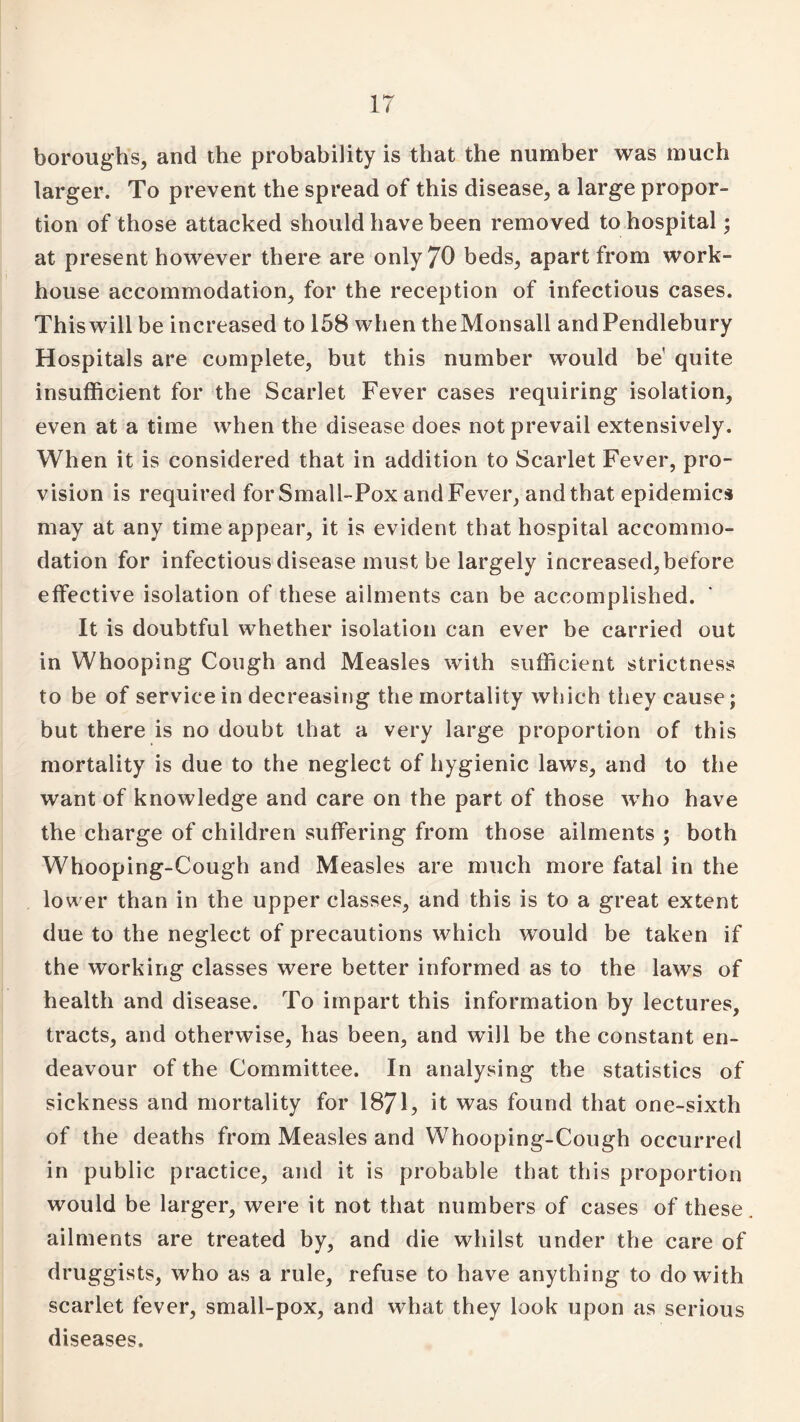 boroughs, and the probability is that the number was much larger. To prevent the spread of this disease, a large propor¬ tion of those attacked should have been removed to hospital; at present however there are only 70 beds, apart from work- house accommodation, for the reception of infectious cases. This will be increased to 158 when theMonsall andPendlebury Hospitals are complete, but this number would be' quite insufficient for the Scarlet Fever cases requiring isolation, even at a time when the disease does not prevail extensively. When it is considered that in addition to Scarlet Fever, pro¬ vision is required for Small-Pox and Fever, and that epidemics may at any time appear, it is evident that hospital accommo¬ dation for infectious disease must be largely increased,before effective isolation of these ailments can be accomplished. It is doubtful whether isolation can ever be carried out in Whooping Cough and Measles with sufficient strictness to be of service in decreasing the mortality which they cause; but there is no doubt that a very large proportion of this mortality is due to the neglect of hygienic laws, and to the want of knowledge and care on the part of those who have the charge of children suffering from those ailments ; both Whooping-Cough and Measles are much more fatal in the lower than in the upper classes, and this is to a great extent due to the neglect of precautions which would be taken if the working classes were better informed as to the laws of health and disease. To impart this information by lectures, tracts, and otherwise, has been, and will be the constant en¬ deavour of the Committee. In analysing the statistics of sickness and mortality for 1871, it was found that one-sixth of the deaths from Measles and Whooping-Cough occurred in public practice, and it is probable that this proportion would be larger, were it not that numbers of cases of these ailments are treated by, and die whilst under the care of druggists, who as a rule, refuse to have anything to dowdth scarlet fever, small-pox, and what they look upon as serious diseases.