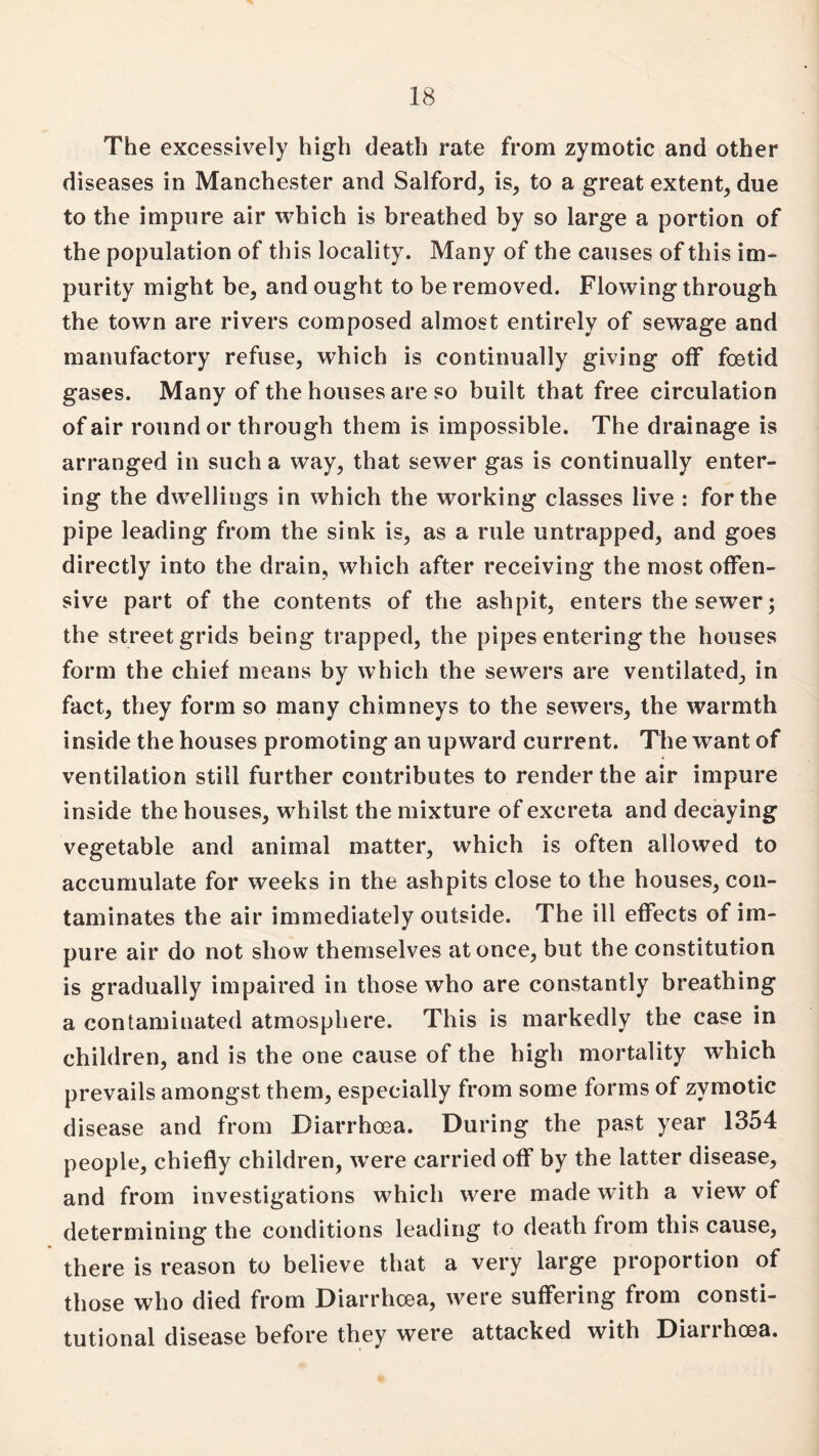 The excessively high death rate from zymotic and other diseases in Manchester and Salford, is, to a great extent, due to the impure air which is breathed by so large a portion of the population of this locality. Many of the causes of this im¬ purity might be, and ought to be removed. Flowing through the town are rivers composed almost entirely of sewage and manufactory refuse, which is continually giving off foetid gases. Many of the houses are so built that free circulation of air round or through them is impossible. The drainage is arranged in such a way, that sewer gas is continually enter¬ ing the dwellings in which the working classes live : for the pipe leading from the sink is, as a rule untrapped, and goes directly into the drain, which after receiving the most offen¬ sive part of the contents of the ashpit, enters the sewer; the street grids being trapped, the pipes entering the houses form the chief means by which the sewers are ventilated, in fact, they form so many chimneys to the sewers, the warmth inside the houses promoting an upward current. The want of ventilation still further contributes to render the air impure inside the houses, whilst the mixture of excreta and decaying vegetable and animal matter, which is often allowed to accumulate for weeks in the ashpits close to the houses, con¬ taminates the air immediately outside. The ill effects of im¬ pure air do not show themselves at once, but the constitution is gradually impaired in those who are constantly breathing a contaminated atmosphere. This is markedly the case in children, and is the one cause of the high mortality which prevails amongst them, especially from some forms of zymotic disease and from Diarrhoea. During the past year 1354 people, chiefly children, were carried off by the latter disease, and from investigations which were made with a view of determining the conditions leading to death from this cause, there is reason to believe that a very large proportion of those who died from Diarrhoea, were suffering from consti¬ tutional disease before they were attacked with Diarrhoea.