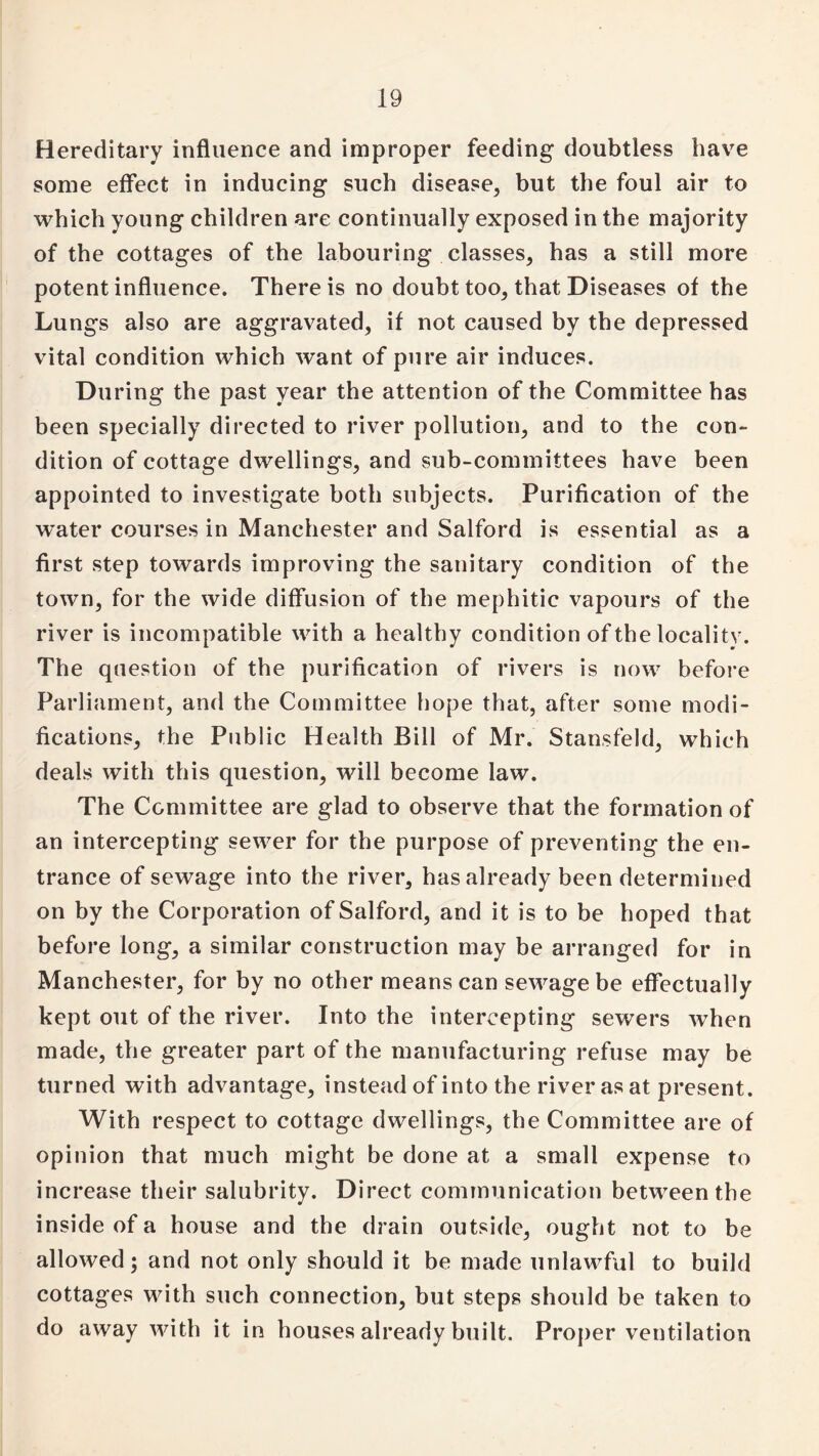 Hereditary influence and improper feeding doubtless have some effect in inducing such disease, but the foul air to which young children are continually exposed in the majority of the cottages of the labouring classes, has a still more potent influence. There is no doubt too, that Diseases of the Lungs also are aggravated, if not caused by the depressed vital condition which want of pure air induces. During the past year the attention of the Committee has been specially directed to river pollution, and to the con¬ dition of cottage dwellings, and sub-committees have been appointed to investigate both subjects. Purification of the water courses in Manchester and Salford is essential as a first step towards improving the sanitary condition of the town, for the wide diffusion of the mephitic vapours of the river is incompatible with a healthy condition of the locality. The question of the purification of rivers is now before Parliament, and the Committee hope that, after some modi¬ fications, the Public Health Bill of Mr. Stansfeld, which deals with this question, will become law. The Committee are glad to observe that the formation of an intercepting sewer for the purpose of preventing the en¬ trance of sewage into the river, has already been determined on by the Corporation of Salford, and it is to be hoped that before long, a similar construction may be arranged for in Manchester, for by no other means can sewage be effectually kept out of the river. Into the intercepting sewers when made, the greater part of the manufacturing refuse may be turned with advantage, instead of into the river as at present. With respect to cottage dwellings, the Committee are of opinion that much might be done at a small expense to increase their salubrity. Direct communication between the inside of a house and the drain outside, ought not to be allowed; and not only should it be made unlawful to build cottages with such connection, but steps should be taken to do away with it in houses already built. Proper ventilation