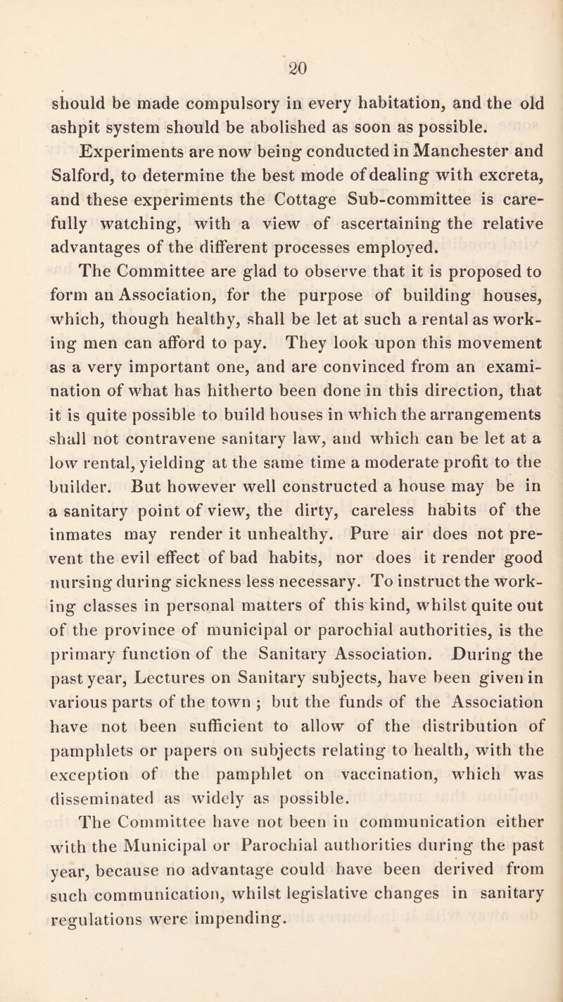 should be made compulsory in every habitation, and the old ashpit system should be abolished as soon as possible. Experiments are now being conducted in Manchester and Salford, to determine the best mode of dealing with excreta, and these experiments the Cottage Sub-committee is care¬ fully watching, with a view of ascertaining the relative advantages of the different processes employed. The Committee are glad to observe that it is proposed to form an Association, for the purpose of building houses, which, though healthy, shall be let at such a rental as work¬ ing men can afford to pay. They look upon this movement as a very important one, and are convinced from an exami¬ nation of what has hitherto been done in this direction, that it is quite possible to build houses in which the arrangements shall not contravene sanitary law, and which can be let at a low rental, yielding at the same time a moderate profit to the builder. But however well constructed a house may be in a sanitary point of view, the dirty, careless habits of the inmates may render it unhealthy. Pure air does not pre¬ vent the evil effect of bad habits, nor does it render good nursing during sickness less necessary. To instruct the work¬ ing classes in personal matters of this kind, whilst quite out of the province of municipal or parochial authorities, is the primary function of the Sanitary Association. During the past year, Lectures on Sanitary subjects, have been given in various parts of the town ; but the funds of the Association have not been sufficient to allow of the distribution of pamphlets or papers on subjects relating to health, with the exception of the pamphlet on vaccination, which was disseminated as widely as possible. The Committee have not been in communication either with the Municipal or Parochial authorities during the past year, because no advantage could have been derived from such communication, whilst legislative changes in sanitary regulations were impending.