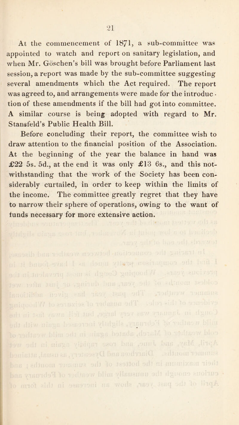 At the commencement of 1871, a sub-committee was appointed to watch and report on sanitary legislation, and when Mr. Goschen’s bill was brought before Parliament last session, a report was made by the sub-committee suggesting several amendments which the Act required. The report was agreed to, and arrangements were made for the introduc - tion of these amendments if the bill had got into committee. A similar course is being adopted with regard to Mr. Stansfeld’s Public Health Bill. Before concluding their report, the committee wish to draw attention to the financial position of the Association. At the beginning of the year the balance in hand was £22 5s. 5d., at the end it was only £13 6s., and this not¬ withstanding that the work of the Society has been con¬ siderably curtailed, in order to keep within the limits of the income. The committee greatly regret that they have to narrow their sphere of operations, owing to the want of funds necessary for more extensive action.