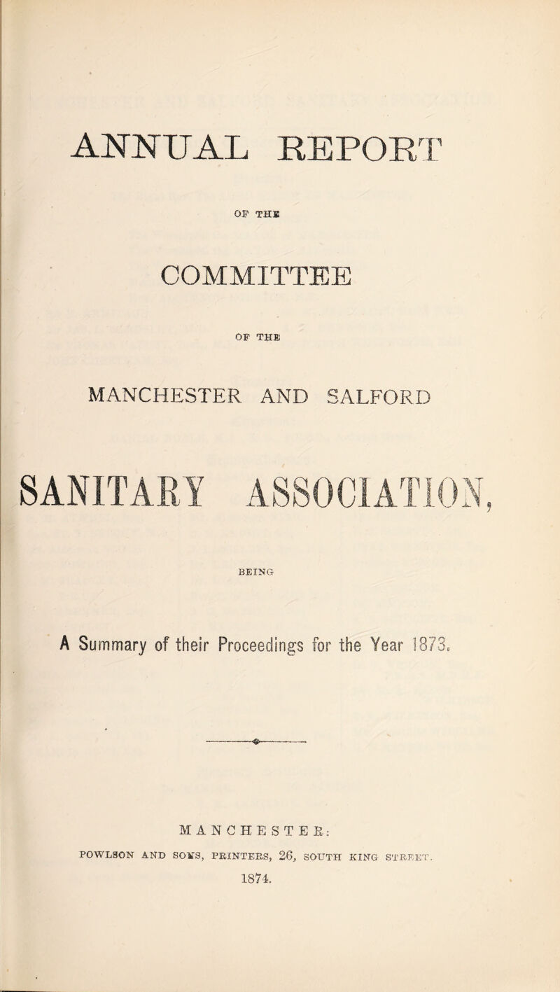 ANNUAL REPORT OP THIS COMMITTEE OF THli MANCHESTER AND SALFORD BEING A Summary of their Proceedings for the Year 1873. <s- MANCHESTER: POWLSON AND SONS, PRINTERS, 26, SOUTH KING STREET. 1874.