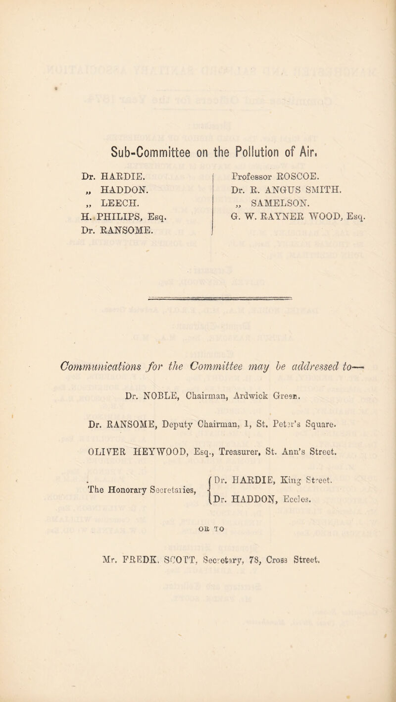Sub-Committee on the Pollution of Air* Dr. HAEDIE. „ HADDQN. „ LEECH. H. PHILIPS, Esq. Dr. PAN SOME. Professor EOSCOE. Dr. E. ANGUS SMITH. „ SAMELSON. G. W. EAYNEE WOOD, Esq. Communications for the Committee may he addressed to- Dr. NOBLE, Chairman, Ardwick Gres®. Dr, RANSQME, Deputy Chairman, 1, St. Petsr’s Square. OLIVER HEYWOOD, Esq., Treasurer, St. Ann’s Street. The Honorary Secretaries, 'Dr. HAEDIE, King Street. Dr. HADDON, Eccies. on to Mr, FREDK. SCOTT, Secretary, 78, Cross Street