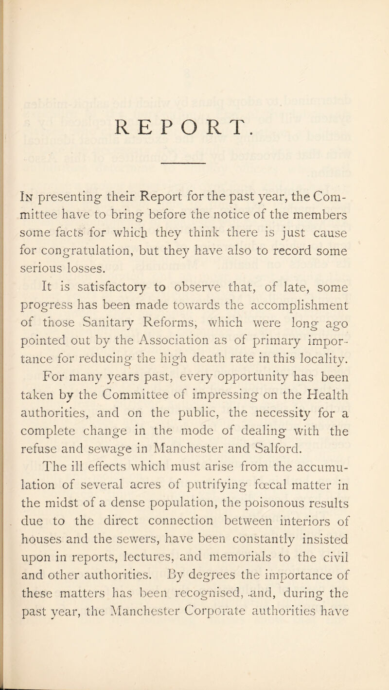 REPORT. In presenting their Report for the past year, the Com¬ mittee have to bring before the notice of the members some facts for which they think there is just cause for congratulation, but they have also to record some serious losses. It is satisfactory to observe that, of late, some progress has been made towards the accomplishment of those Sanitary Reforms, which were long ago pointed out by the Association as of primary impor¬ tance for reducing the high death rate in this locality. For many years past, every opportunity has been taken by the Committee of impressing on the Health authorities, and on the public, the necessity for a complete change in the mode of dealing with the refuse and sewage in Manchester and Salford. The ill effects which must arise from the accumu¬ lation of several acres of putrifying foecal matter in the midst of a dense population, the poisonous results due to the direct connection between interiors of houses and the sewers, have been constantly insisted upon in reports, lectures, and memorials to the civil and other authorities. By degrees the importance of these matters has been recognised, .and, during the past year, the Manchester Corporate authorities have