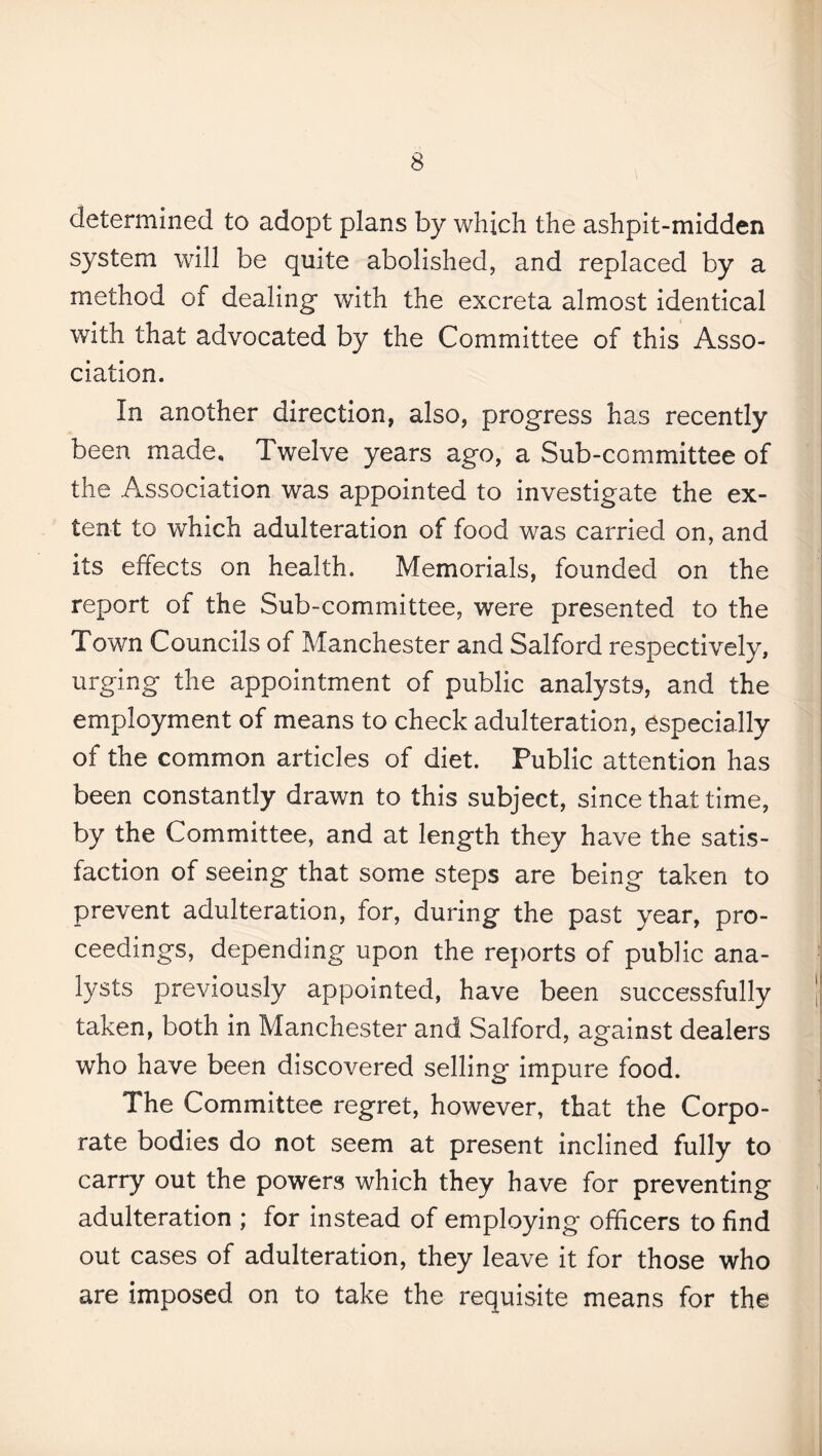 determined to adopt plans by which the ashpit-midden system will be quite abolished, and replaced by a method of dealing' with the excreta almost identical with that advocated by the Committee of this Asso¬ ciation. In another direction, also, progress has recently been made* Twelve years ago, a Sub-committee of the Association was appointed to investigate the ex¬ tent to which adulteration of food was carried on, and its effects on health. Memorials, founded on the report of the Sub-committee, were presented to the Town Councils of Manchester and Salford respectively, urging the appointment of public analysts, and the employment of means to check adulteration, especially of the common articles of diet. Public attention has been constantly drawn to this subject, since that time, by the Committee, and at length they have the satis¬ faction of seeing that some steps are being taken to prevent adulteration, for, during the past year, pro¬ ceedings, depending upon the reports of public ana¬ lysts previously appointed, have been successfully taken, both in Manchester and Salford, against dealers who have been discovered selling impure food. The Committee regret, however, that the Corpo¬ rate bodies do not seem at present inclined fully to carry out the powers which they have for preventing adulteration ; for instead of employing officers to find out cases of adulteration, they leave it for those who are imposed on to take the requisite means for the