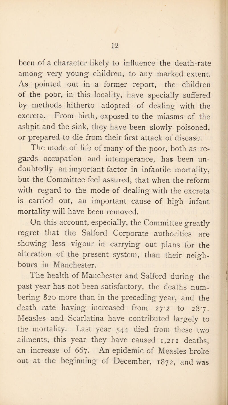 been of a character likely to influence the death-rate among very young children, to any marked extent. As pointed out in a former report, the children of the poor, in this locality, have specially suffered by methods hitherto adopted of dealing with the excreta. From birth, exposed to the miasms of the ashpit and the sink, they have been slowly poisoned, or prepared to die from their first attack of disease. The mode of life of many of the poor, both as re¬ gards occupation and intemperance, has been un¬ doubtedly an important factor in infantile mortality, but the Committee feel assured, that when the reform with regard to the mode of dealing with the excreta is carried out, an important cause of high infant mortality will have been removed. On this account, especially, the Committee greatly regret that the Salford Corporate authorities are showing less vigour in carrying out plans for the alteration of the present system, than their neigh¬ bours in Manchester. The health of Manchester and Salford during the past year has not been satisfactory, the deaths num¬ bering 820 more than in the preceding year, and the death rate having increased from 27-2 to 287. Measles and Scarlatina have contributed largely to the mortality. Last year 544 died from these two ailments, this year they have caused 1,211 deaths, an increase of 667. An epidemic of Measles broke out at the beginning of December, 1872, and was