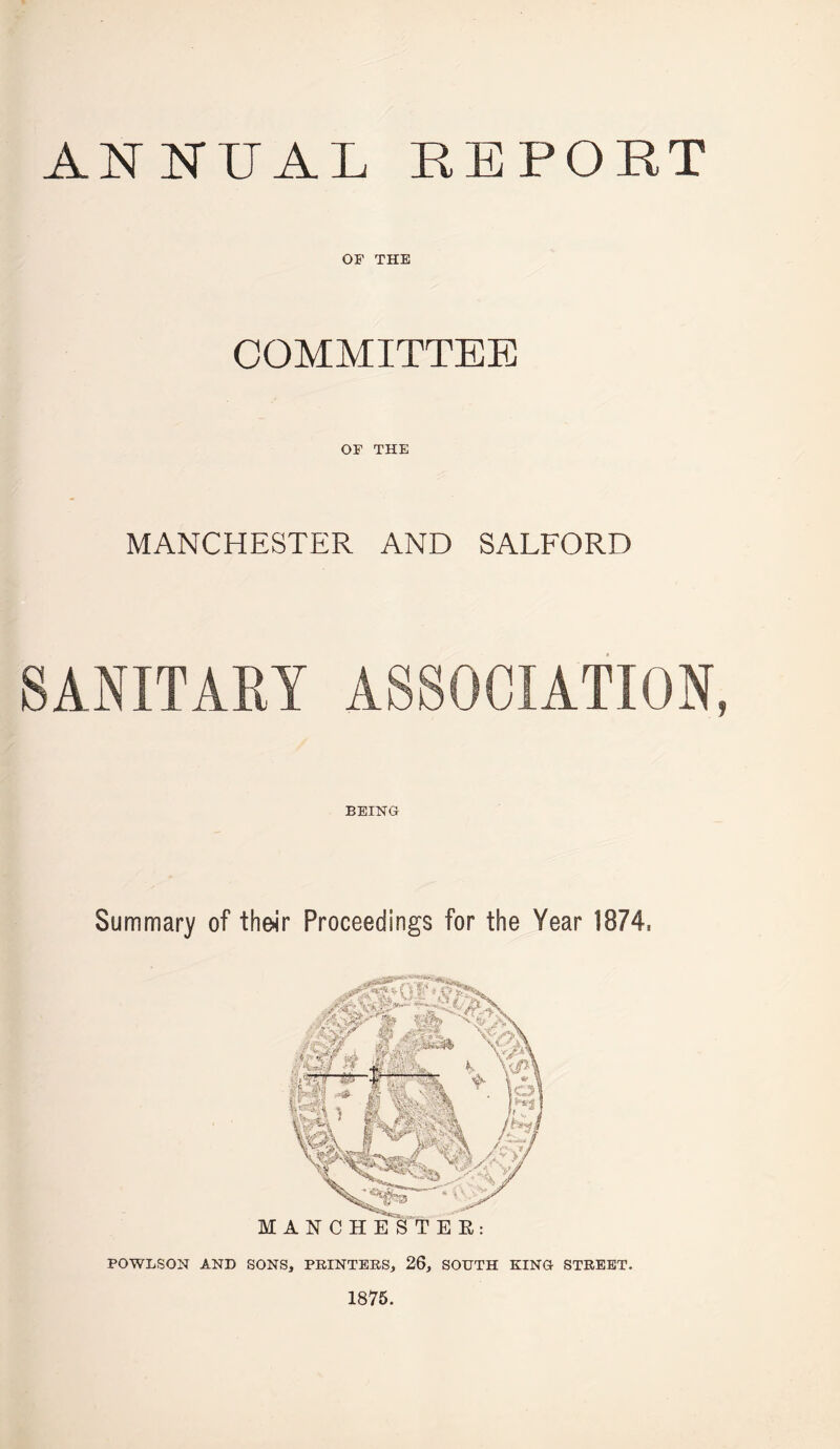 ANNUAL REPORT OF THE COMMITTEE OF THE MANCHESTER AND SALFORD SANITARY ASSOCIATION, / BEING Summary of theJr Proceedings for the Year 1874. POWLSON AND SONS, PRINTERS, 26, SOUTH KING STREET. 1875. M