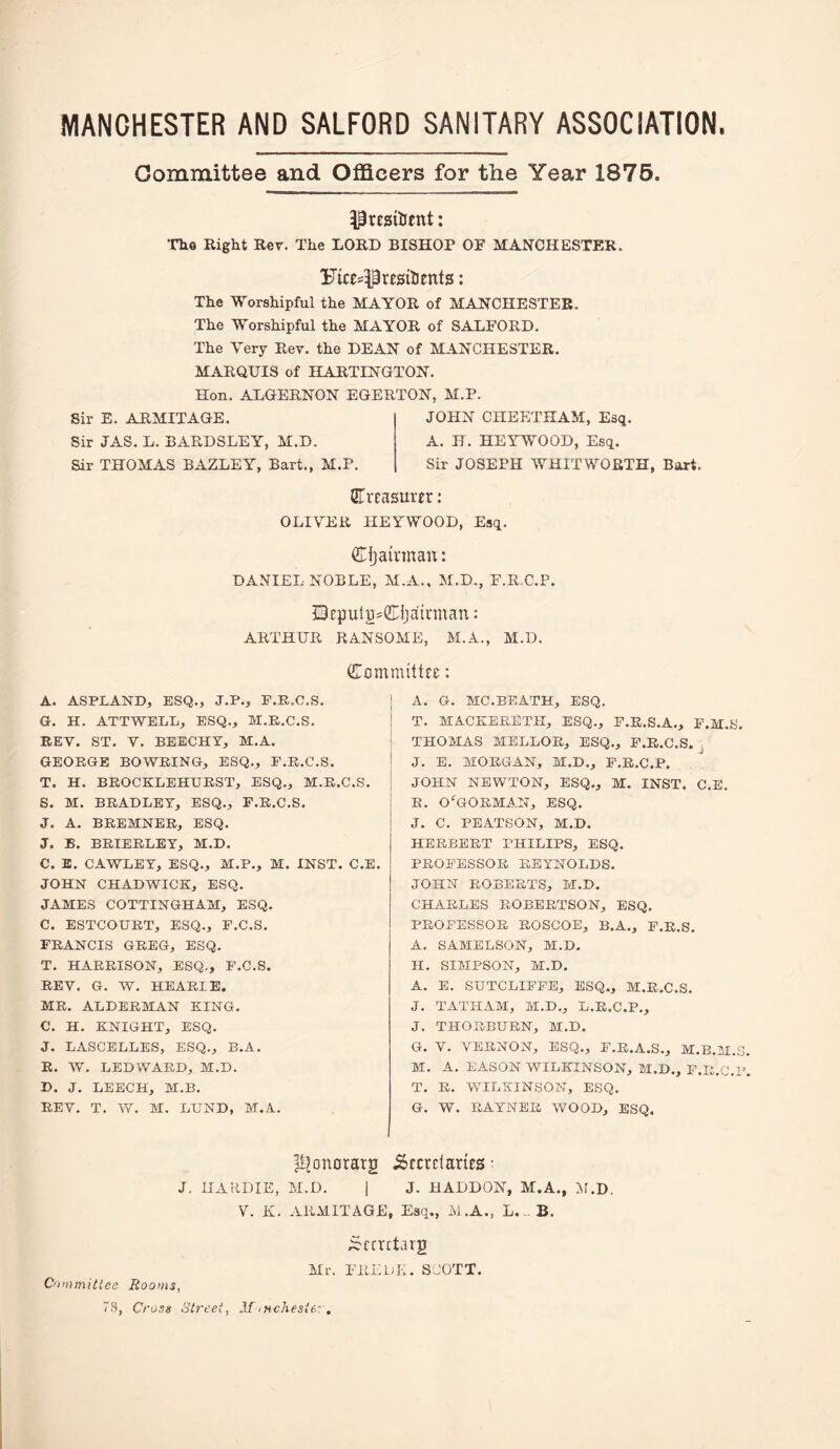 MANCHESTER AND SALFORD SANITARY ASSOCIATION. Oominittee and Officers for the Year 1876. The Right Rev. The LORD BISHOP OF MANCHESTER. Fices^resitents: The Worshipful the MAYOR of MANCHESTER. The Worshipful the MAYOR of SALFORD. The Very Rev. the DEAN of M^iNCHESTER. MARQUIS of HARTINGTON. Hon. ALGERNON EGERTON, M.P. Sir E. ARMITAGE. Sir JAS. L. BARDSLEY, M.D. Sir THOMAS BAZLEY, Bart., M.P. JOHN CHEETHAM, Esq. A. H. HEYWOOD, Esq. Sir JOSEPH WHITWORTH, Bart. CTrcasurfr: OLIVER HEYWOOD, Esq. Cfjamnan: DANIEL NOBLE, M.A., M.D., F.R C.F. QcputgsiJLijail'man: ARTHUR RVNSOME, M.A., M.D. (Committee: A. ASPLAND, ESQ., J.P., E.R.C.S. G. H. ATTWELL, ESQ., M.E.C.S. REV. ST. V. BEECHT, M.A. GEORGE BOWRING, ESQ., F.R.C.S. T. H. BROCKLEHURST, ESQ., M.R.C.S. S. M. BRADLEY, ESQ., F.R.C.S. J. A. BREMNER, ESQ. J. B. BRIERLET, M.D. C. E. CAWLEY, ESQ., M.P., M. INST. C.E. JOHN CHADWICK, ESQ. JAMES COTTINGHAM, ESQ. C. ESTCOURT, ESQ., F.C.S. FRANCIS GREG, ESQ. T. HARRISON, ESQ., F.C.S. REV. G. W. HEARLE. MR. ALDERMAN KING. C. H. KNIGHT, ESQ. J. LASCELLES, ESQ., B.A. E. W. LEDWARD, M.D. D. J. LEECH, M.B. REV. T. W. M. LUND, M.A. A. G. MC.BEATH, ESQ. T. MACKERETH, esq., F.E.S.A., F.M.S. THOMAS MELLOR, ESQ., F.R.C.S. ^ J. E. MORGAN, M.D., F.R.C.P. JOHN NEWTON, ESQ., M. INST. C.E. R. O'^GORMAN, ESQ. J. C. PEATSON, M.D. HERBERT PHILIPS, ESQ. PROFESSOR REYNOLDS. JOHN ROBERTS, M.D. CHARLES ROBERTSON, ESQ. PROFESSOR ROSCOE, B.A., F.R.S. A. SAMELSONj M.D. H. SIMPSON, M.D. A. E. SUTCLIFFE, ESQ., M.R.C.S. J. TATHAM, M.D., L.R.C.P., J. THORBURN, M.D. G. V. VERNON, ESQ., F.R.A.S., M.B.M.S. M. A. EASON WILKINSON, M.D., F.R.C.P. T. R. WILKINSON, ESQ. G. W. RAYNER WOOD, ESQ. ^^onorarg Secretaries- J. IIAUDIE, M.D. I J. HADDON, M.A., il.D. V. K. ARMITAGE, Esq., M.A., L.B. Scrrctarg Mr. EREDK. SJOTT. Cfimmitiea Rooms, 73, Cross Street, Af -nChester.