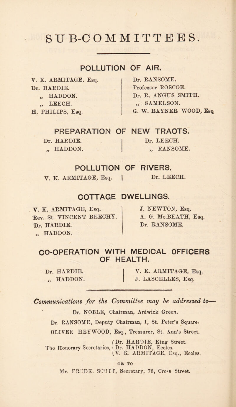 S U B-0 OMMITTEES. POLLUTION V. K. AEMITAGB, Esq. Dr. HAEDIE. „ HADDON. ,, LEECH. H. PHILIPS, Esq. PREPARATION Dr. HAEDIE. „ HADDON. OF AIR. Dr. EANSOME. Professor EOSCOE. Dr. E. ANGUS SMITH. „ SAMELSON. G. W. EAYNEE WOOD, Esq OF NEW TRACTS. Dr. LEECH. „ EANSOME. POLLUTION OF RIVERS. V. K. AEMITAGE, Esq. COTTAGE V. K. AEMITAGE, Esq. :Eev. St. VINCENT BEECHY. Dr. HAEDIE. „ HADDON. I Dr. LEECH. DWELLINGS. J. NEWTON, Esq. A. G. Mc.BEATH, Esq. Dr. EANSOME. CO-OPERATION WITH MEDICAL OFFICERS OF HEALTH. Dr. HAEDIE. HADDON. V. K. AEMITAGE, Esq. J. LASCELLES, Esq. Communications for the Committee may he addressed to— Dr. NOBLE, Chairman, Ardwick Green. Dr. EANSOME, Deputy Chairman, 1, St. Peter’s Square. OLIVER HEYWOOD, Esq., Treasurer, St. Arm’s Street. fDr. HAEDIE, King Street. The Honorary Secretaries,Dr. HADDON, Eccles. (V. K. AEMITAGE, Esq., Eccles. OK TO Mr, EREDK. SCOTT, Secretary, 78, CrO'S Street.